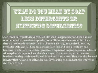 Soap fewer detergents are very much like soap in appearance and use and are
 now being widely used as soap substitutes. These are made from chemicals
 that are produced synthetically in a chemical factory, hence also known as,
'Synthetic Detergent'. These are derived from fats and oils, petroleum and
 benzene in solution, these detergents form liquids of varying degrees of alkanet.
 All soap less detergents have the advantages of not reacting with the water
 hardness, so they wash equally well in soft and hard water. They can also be used
 in water that has acid or salt added i.e. for washing coloured articles where the
 dye tends to run.
 