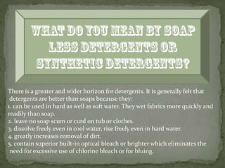 There is a greater and wider horizon for detergents. It is generally felt that
 detergents are better than soaps because they:
1. can be used in hard as well as soft water. They wet fabrics more quickly and
readily than soap.
2. leave no soap scum or curd on tub or clothes.
3. dissolve freely even in cool water, rise freely even in hard water.
4. greatly increases removal of dirt.
5. contain superior built-in optical bleach or brighter which eliminates the
 need for excessive use of chlorine bleach or for bluing.
 