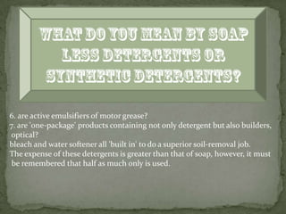 6. are active emulsifiers of motor grease?
7. are 'one-package' products containing not only detergent but also builders,
optical?
bleach and water softener all 'built in' to do a superior soil-removal job.
The expense of these detergents is greater than that of soap, however, it must
 be remembered that half as much only is used.
 