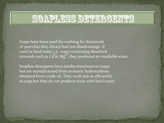 Soaps have been used for washing for thousands
of years but they always had one disadvantage. If
used in hard water, i.e. water containing dissolved
                    2+     2+
minerals such as Ca or Mg , they produced an insoluble scum.

Soapless detergents have similar structures to soaps
but are manufactured from aromatic hydrocarbons
obtained from crude oil. They wash just as efficiently
as soap but they do not produce scum with hard water.
 