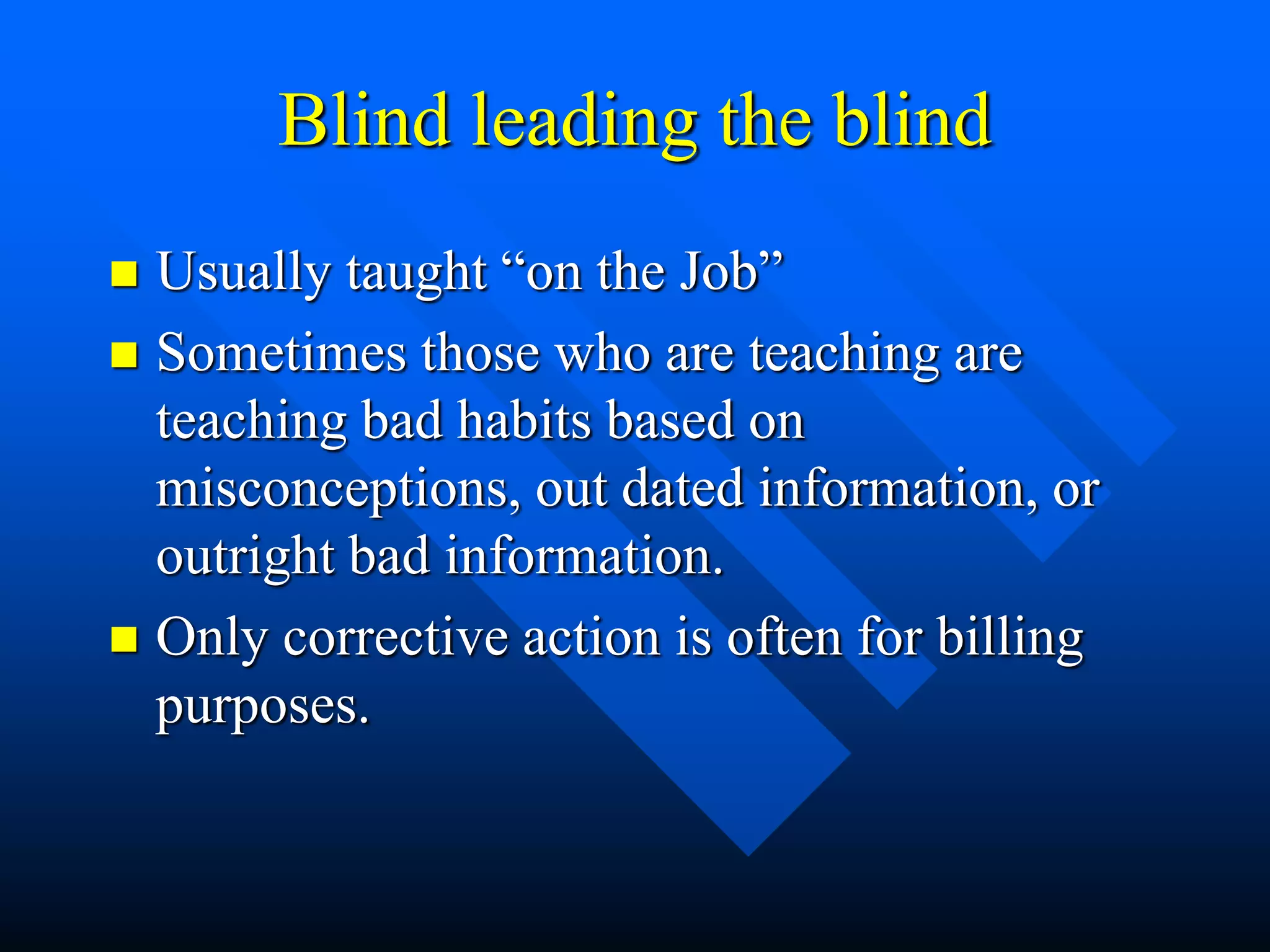 Blind leading the blind
 Usually taught “on the Job”
 Sometimes those who are teaching are
teaching bad habits based on
misconceptions, out dated information, or
outright bad information.
 Only corrective action is often for billing
purposes.
 