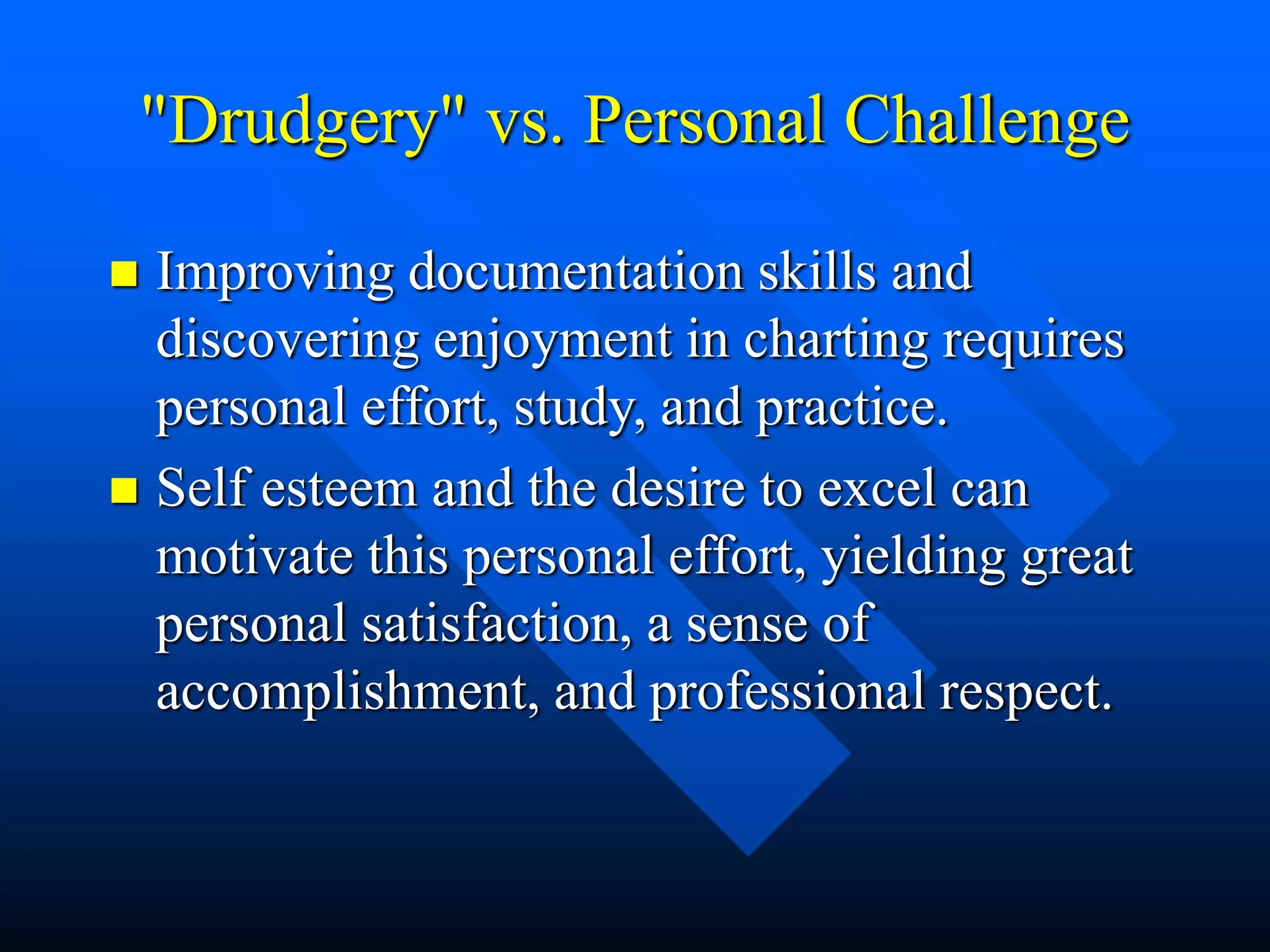 "Drudgery" vs. Personal Challenge
 Improving documentation skills and
discovering enjoyment in charting requires
personal effort, study, and practice.
 Self esteem and the desire to excel can
motivate this personal effort, yielding great
personal satisfaction, a sense of
accomplishment, and professional respect.
 