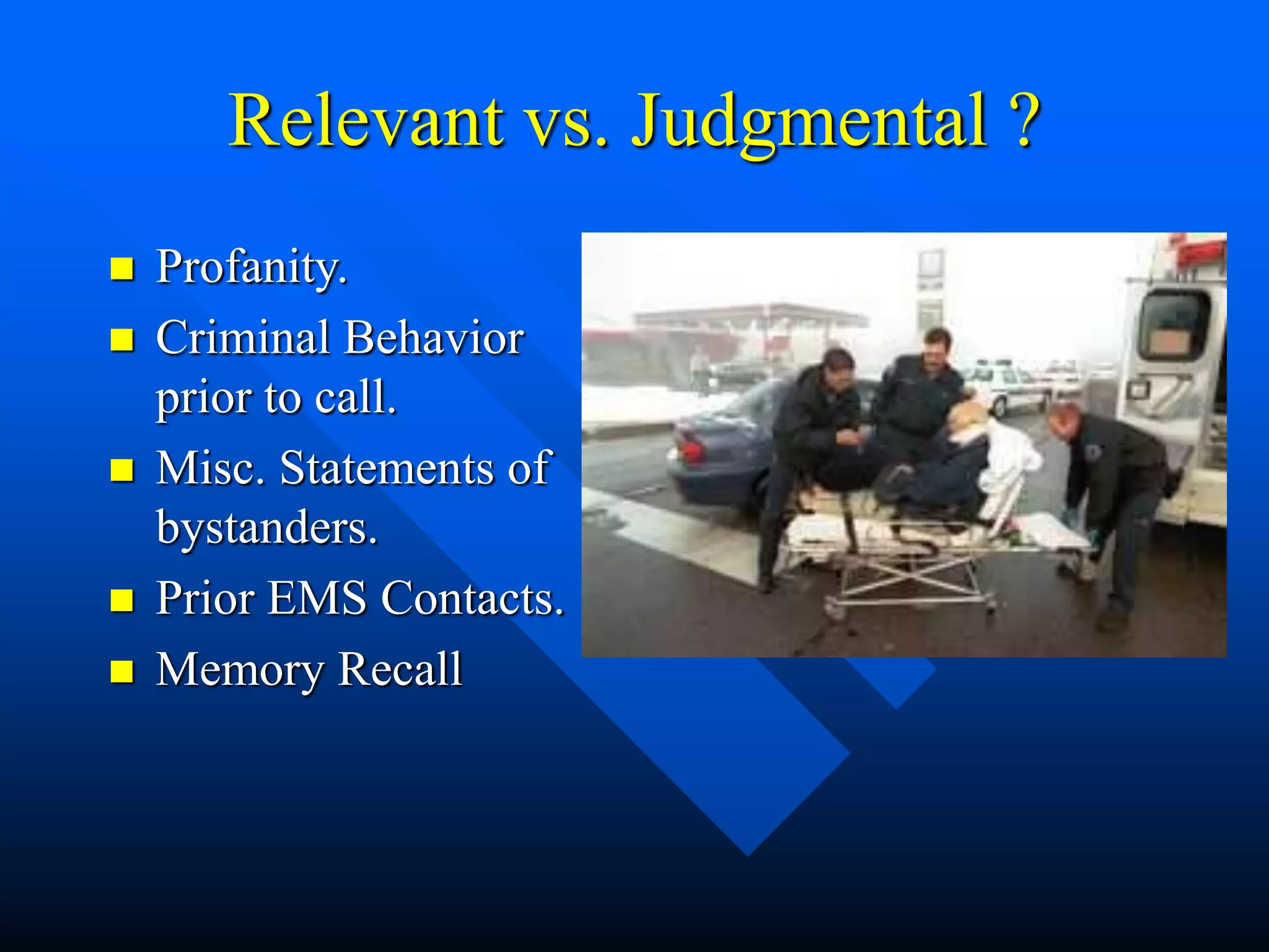 Relevant vs. Judgmental ?
 Profanity.
 Criminal Behavior
prior to call.
 Misc. Statements of
bystanders.
 Prior EMS Contacts.
 Memory Recall
 