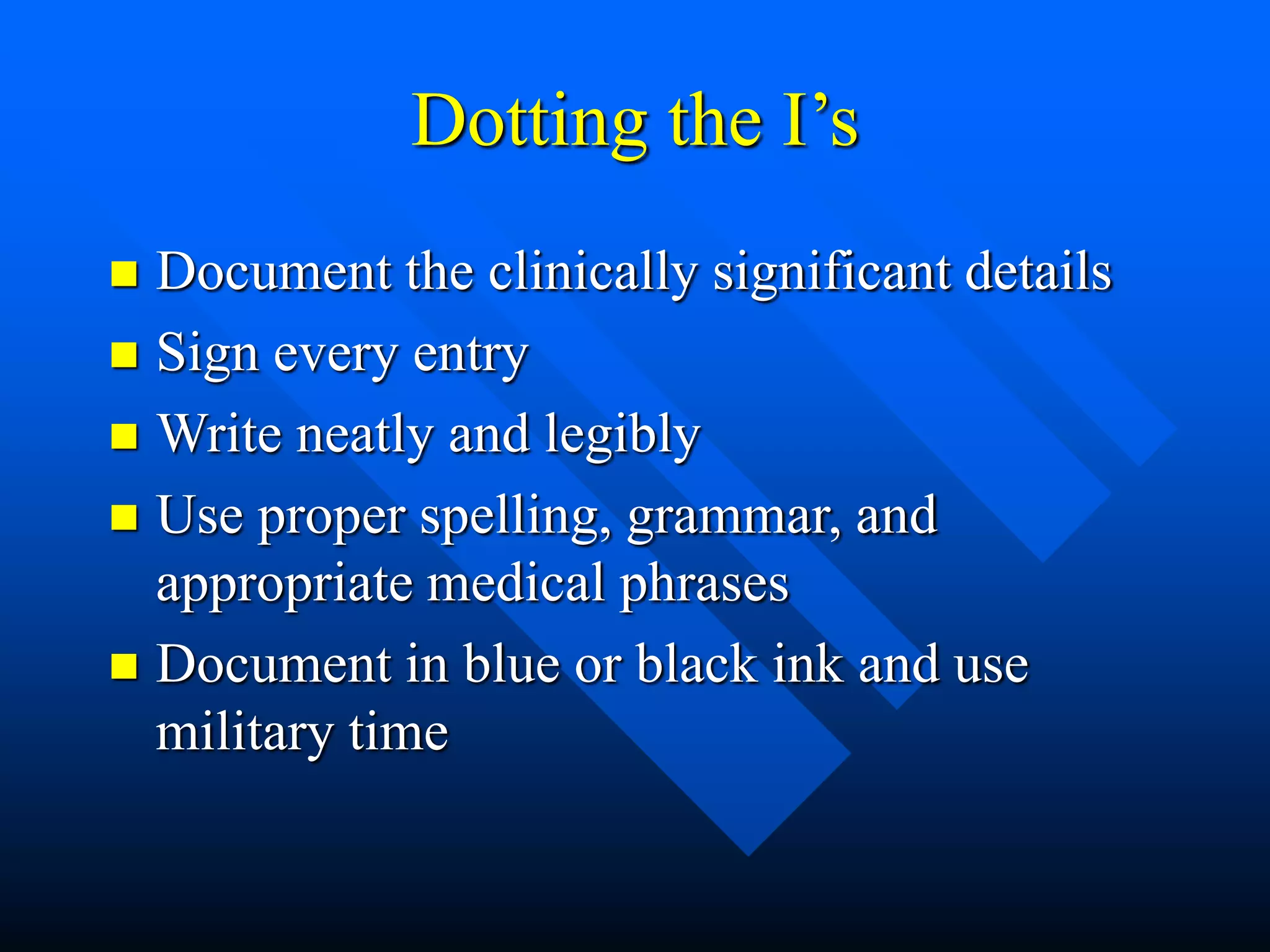 Dotting the I’s
 Document the clinically significant details
 Sign every entry
 Write neatly and legibly
 Use proper spelling, grammar, and
appropriate medical phrases
 Document in blue or black ink and use
military time
 