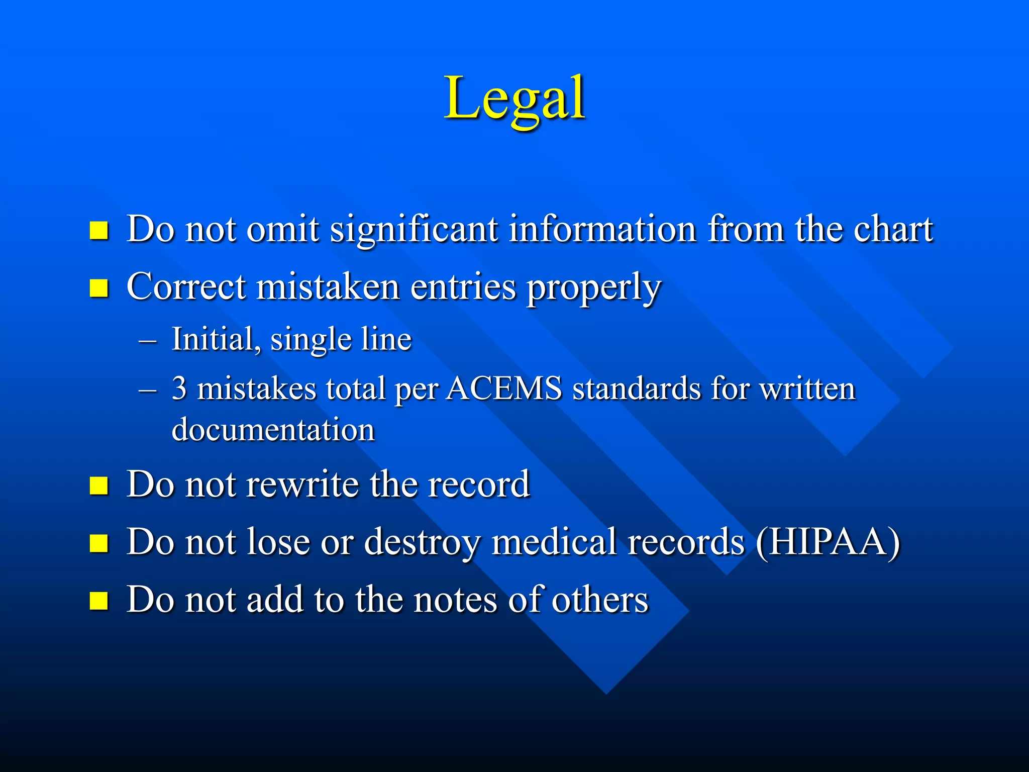 Legal
 Do not omit significant information from the chart
 Correct mistaken entries properly
– Initial, single line
– 3 mistakes total per ACEMS standards for written
documentation
 Do not rewrite the record
 Do not lose or destroy medical records (HIPAA)
 Do not add to the notes of others
 