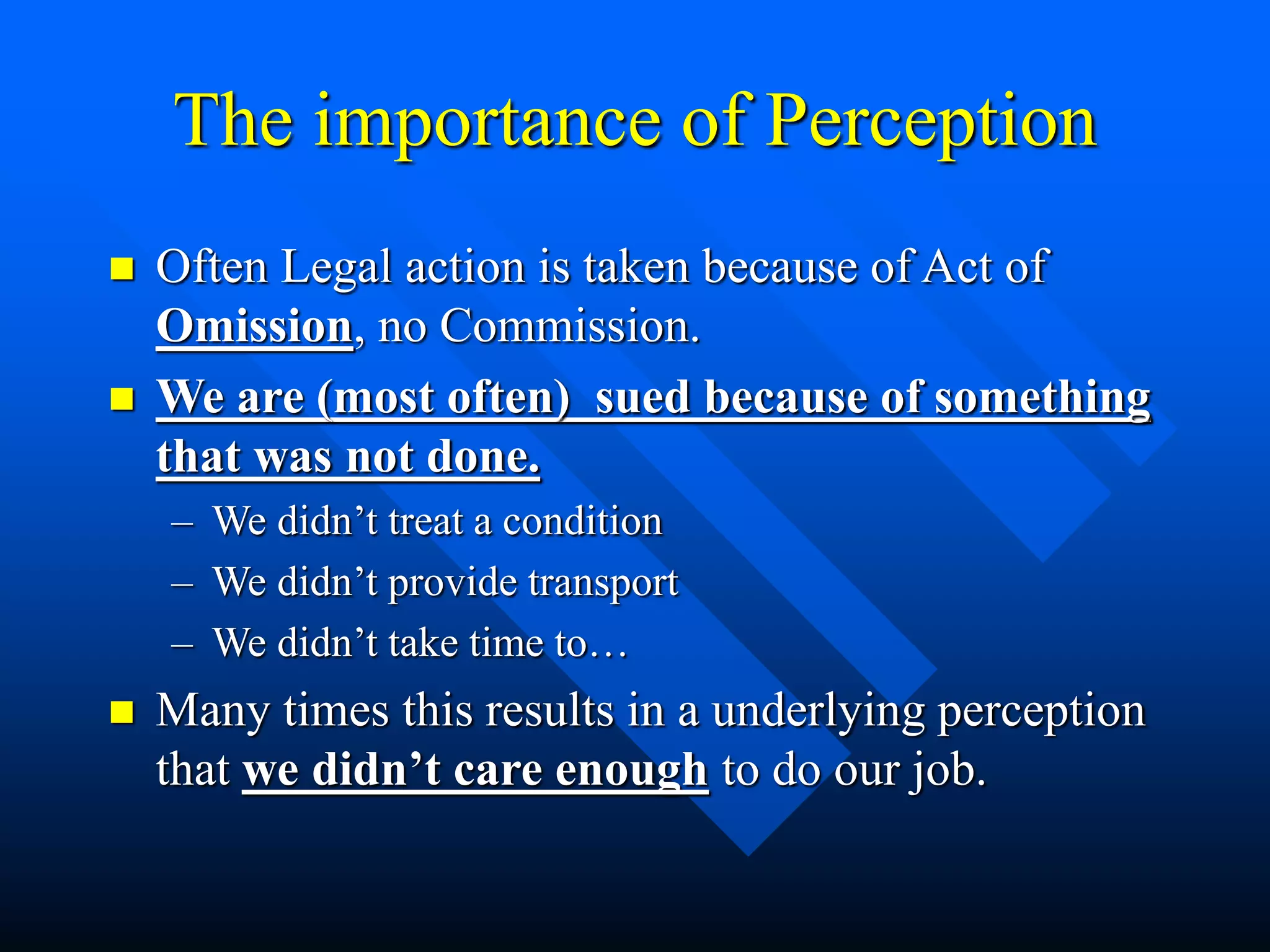 The importance of Perception
 Often Legal action is taken because of Act of
Omission, no Commission.
 We are (most often) sued because of something
that was not done.
– We didn’t treat a condition
– We didn’t provide transport
– We didn’t take time to…
 Many times this results in a underlying perception
that we didn’t care enough to do our job.
 