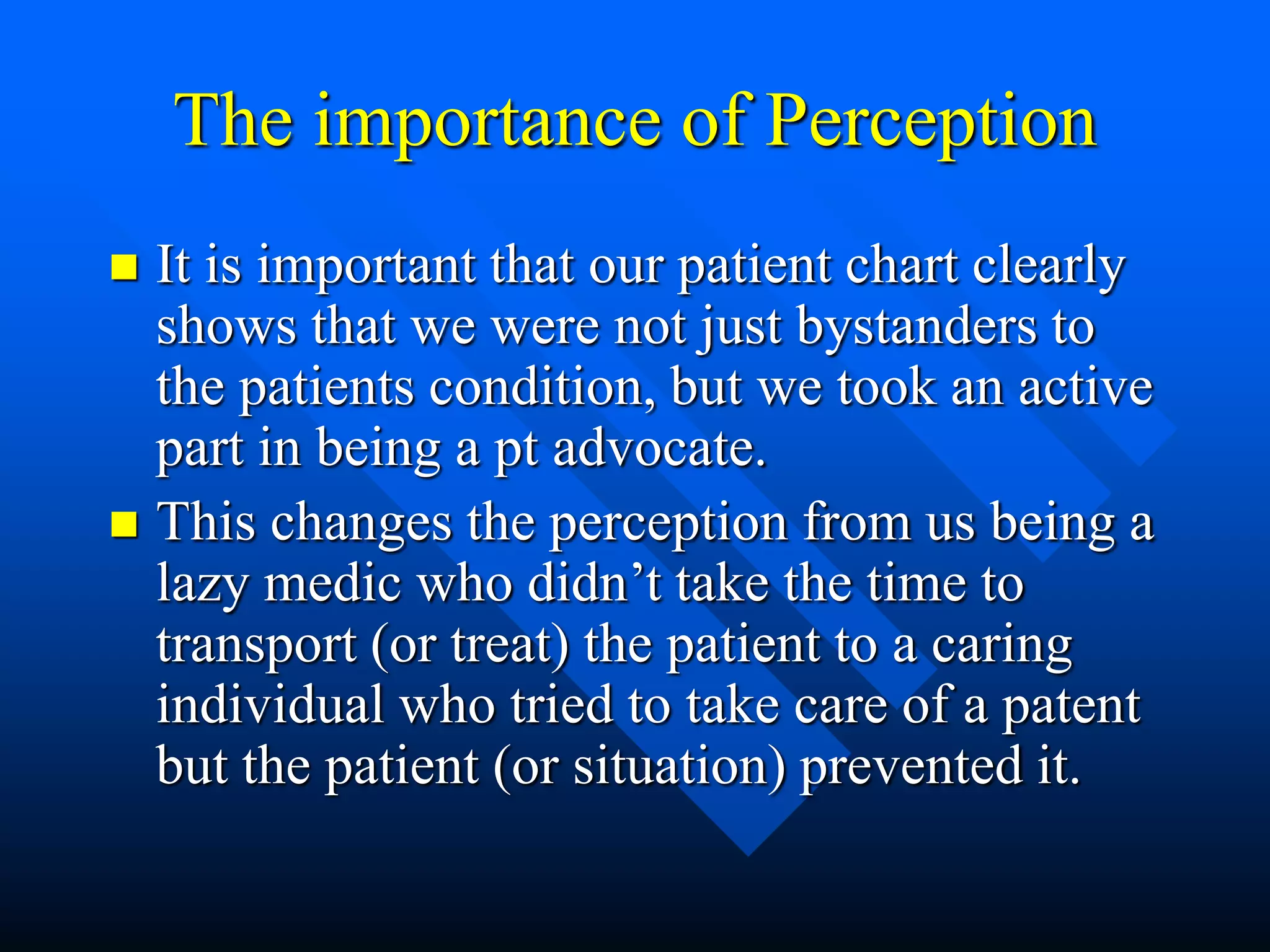 The importance of Perception
 It is important that our patient chart clearly
shows that we were not just bystanders to
the patients condition, but we took an active
part in being a pt advocate.
 This changes the perception from us being a
lazy medic who didn’t take the time to
transport (or treat) the patient to a caring
individual who tried to take care of a patent
but the patient (or situation) prevented it.
 