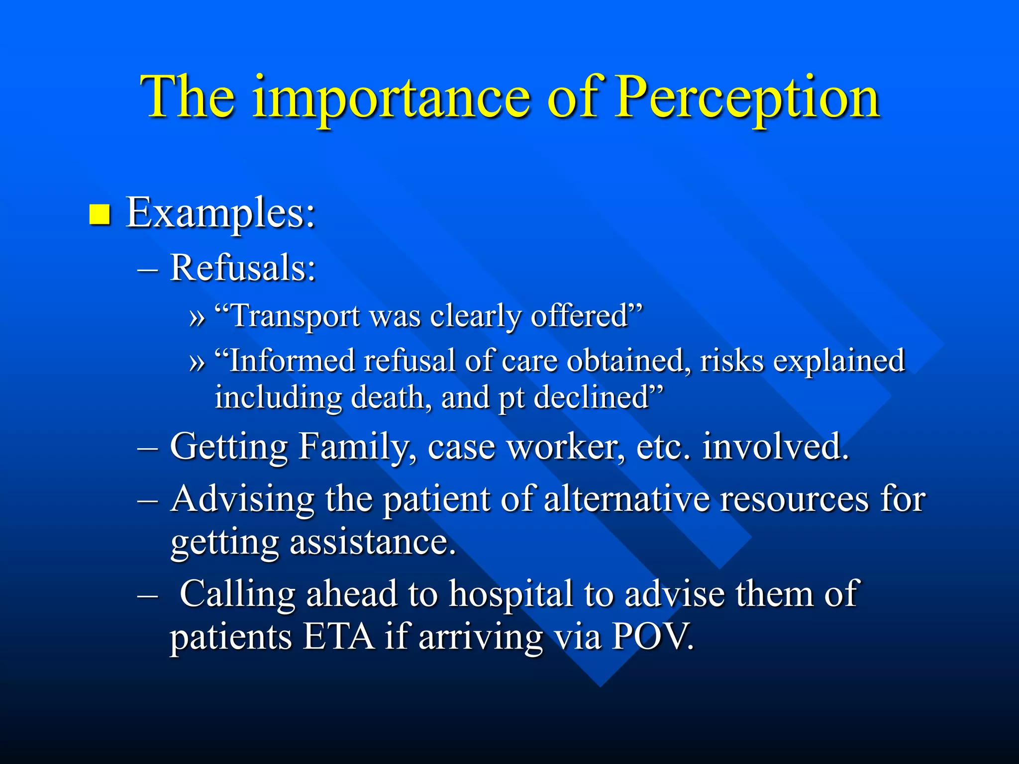 The importance of Perception
 Examples:
– Refusals:
» “Transport was clearly offered”
» “Informed refusal of care obtained, risks explained
including death, and pt declined”
– Getting Family, case worker, etc. involved.
– Advising the patient of alternative resources for
getting assistance.
– Calling ahead to hospital to advise them of
patients ETA if arriving via POV.
 