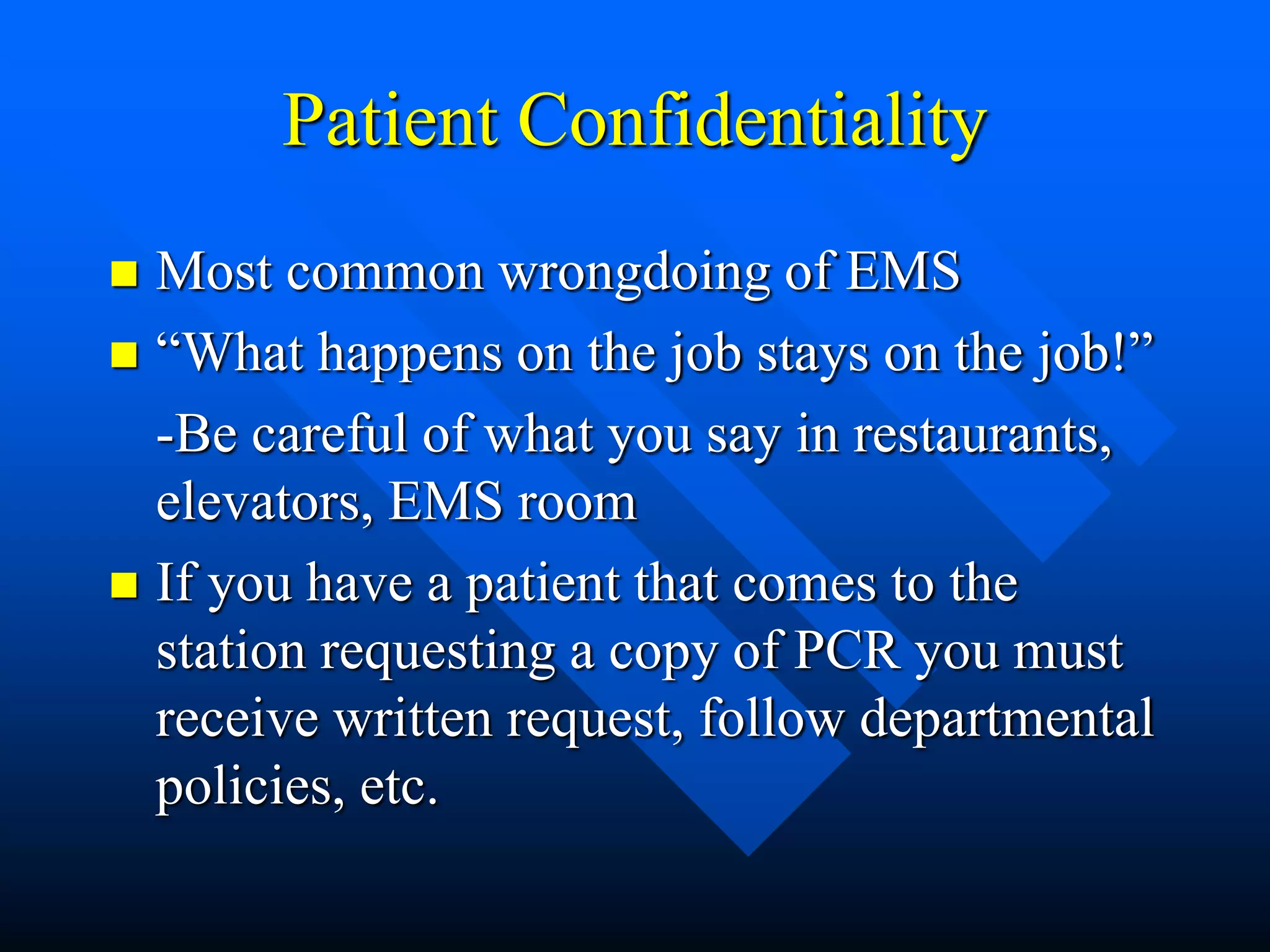 Patient Confidentiality
 Most common wrongdoing of EMS
 “What happens on the job stays on the job!”
-Be careful of what you say in restaurants,
elevators, EMS room
 If you have a patient that comes to the
station requesting a copy of PCR you must
receive written request, follow departmental
policies, etc.
 