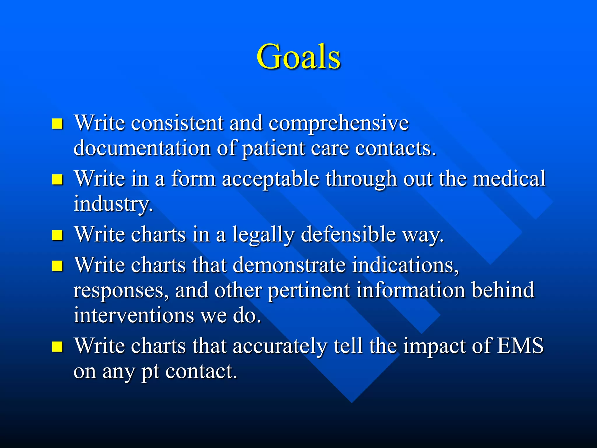 Goals
 Write consistent and comprehensive
documentation of patient care contacts.
 Write in a form acceptable through out the medical
industry.
 Write charts in a legally defensible way.
 Write charts that demonstrate indications,
responses, and other pertinent information behind
interventions we do.
 Write charts that accurately tell the impact of EMS
on any pt contact.
 