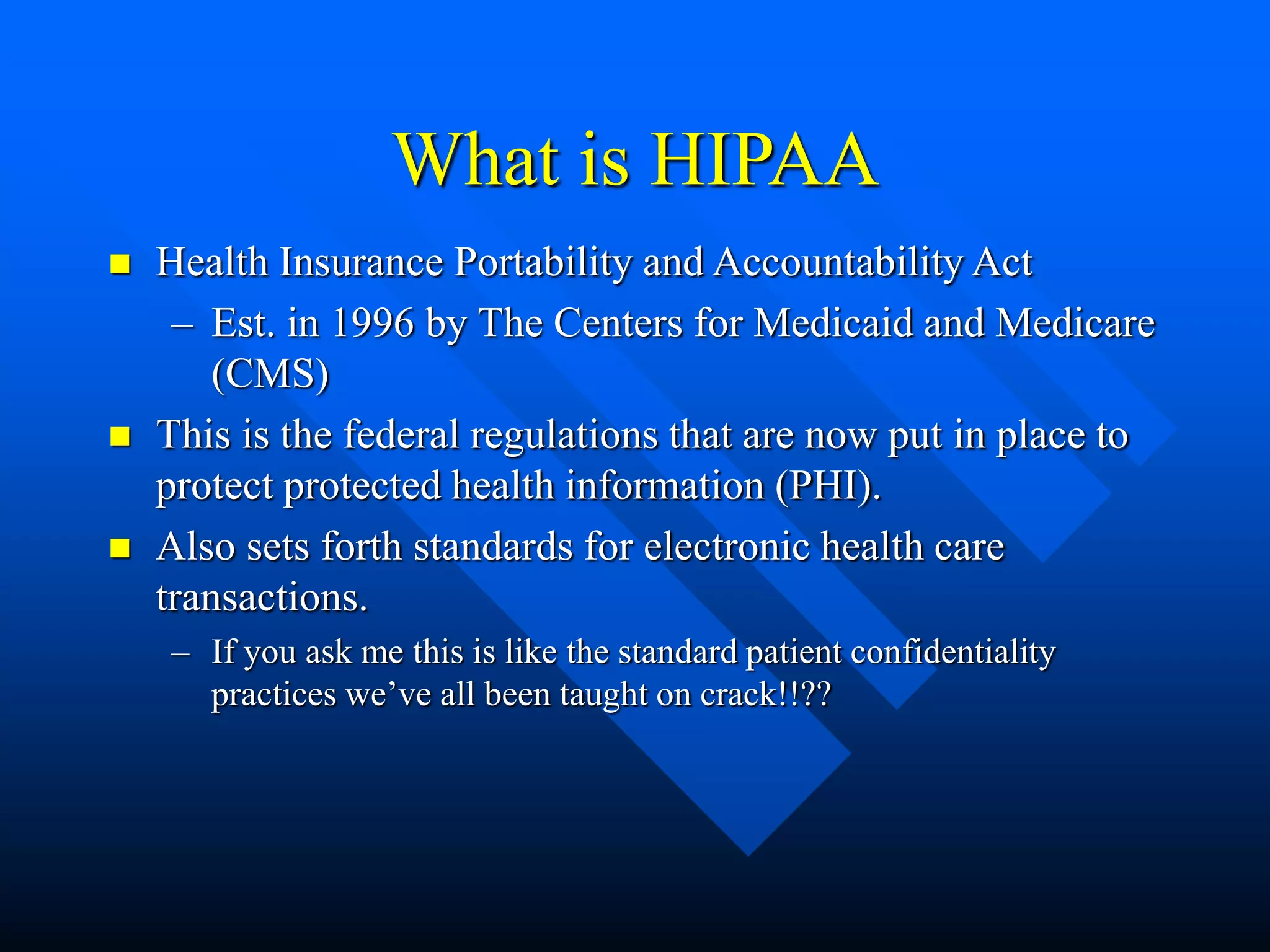 What is HIPAA
 Health Insurance Portability and Accountability Act
– Est. in 1996 by The Centers for Medicaid and Medicare
(CMS)
 This is the federal regulations that are now put in place to
protect protected health information (PHI).
 Also sets forth standards for electronic health care
transactions.
– If you ask me this is like the standard patient confidentiality
practices we’ve all been taught on crack!!??
 