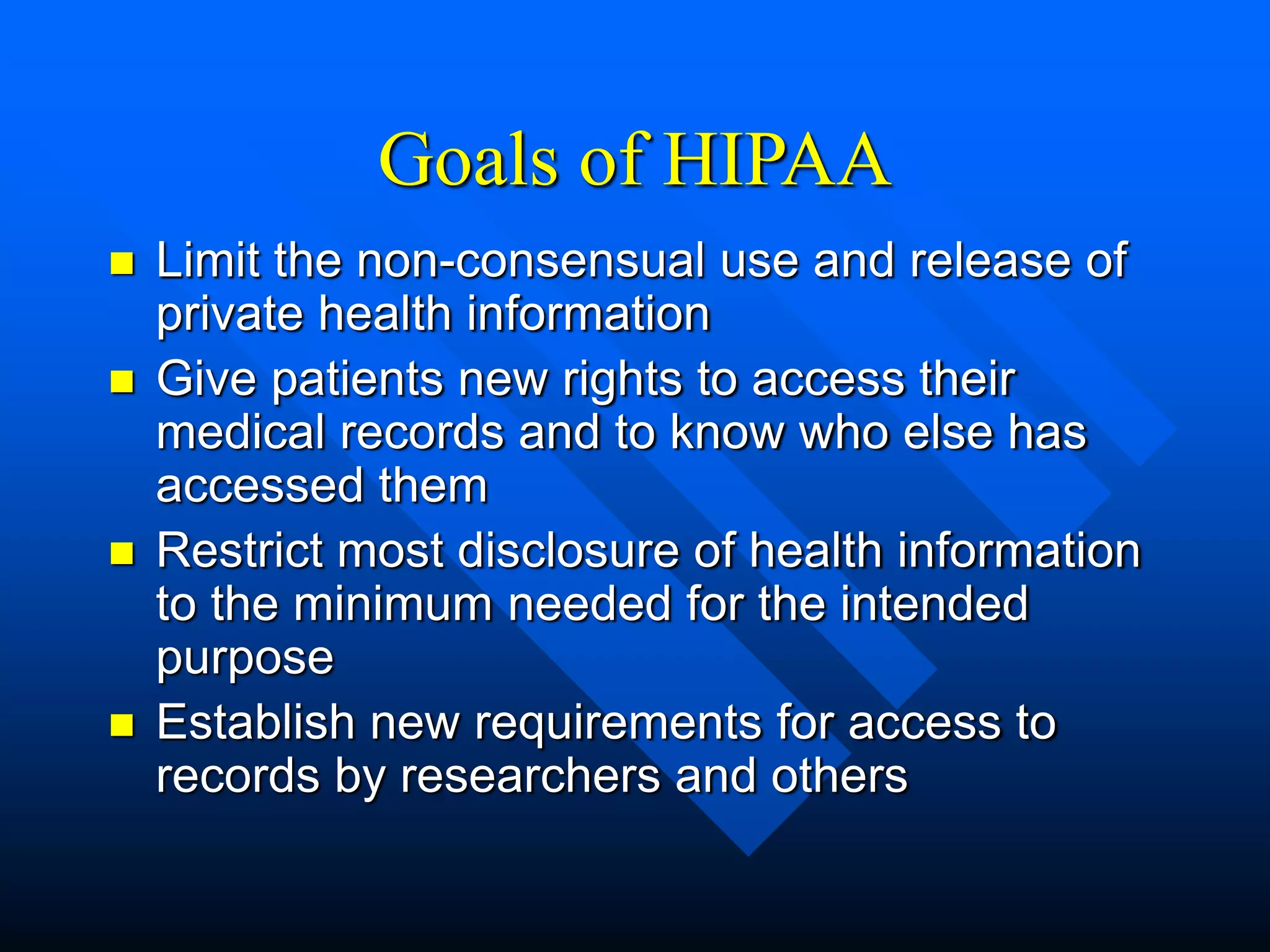 Goals of HIPAA
 Limit the non-consensual use and release of
private health information
 Give patients new rights to access their
medical records and to know who else has
accessed them
 Restrict most disclosure of health information
to the minimum needed for the intended
purpose
 Establish new requirements for access to
records by researchers and others
 