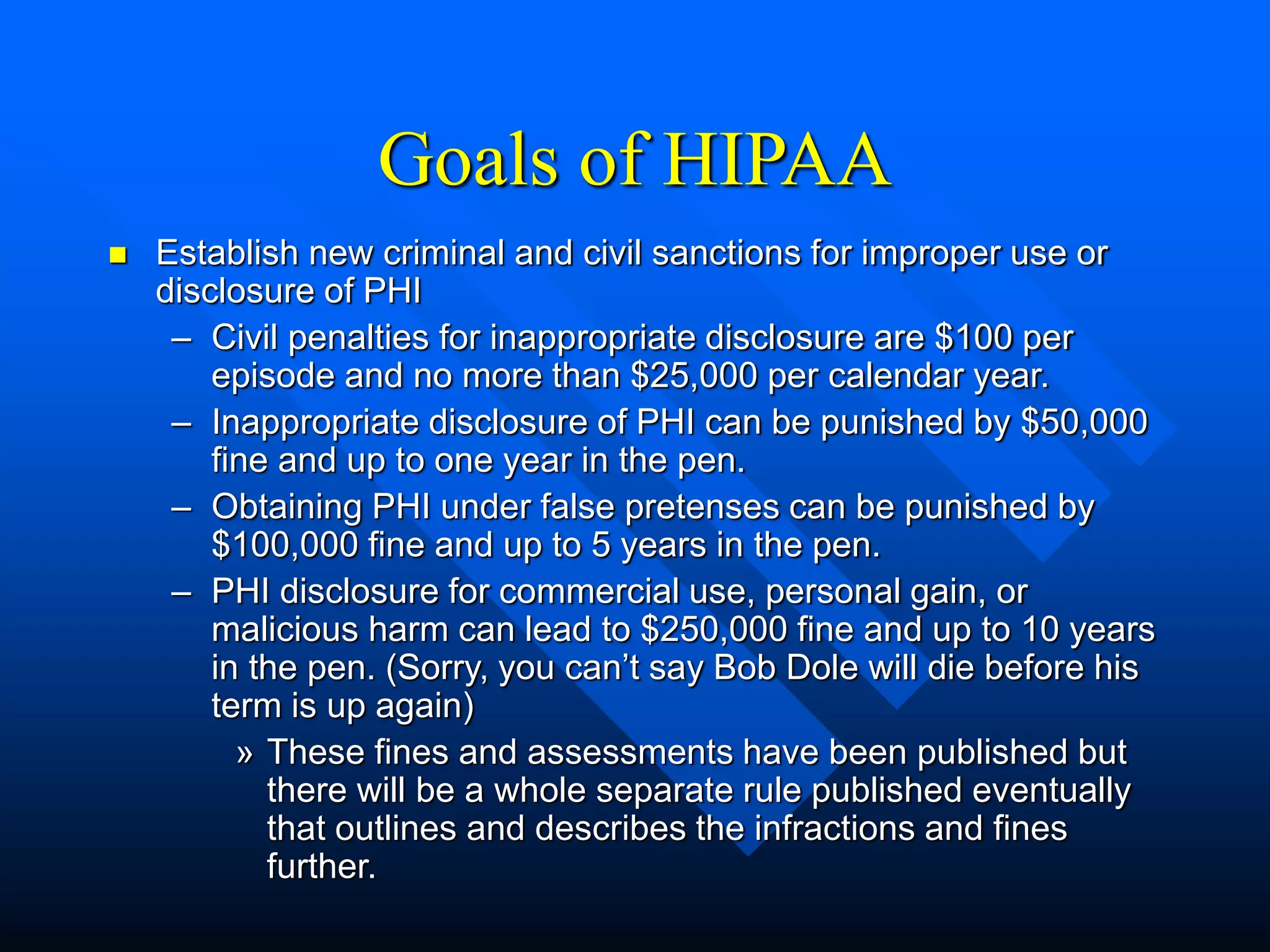 Goals of HIPAA
 Establish new criminal and civil sanctions for improper use or
disclosure of PHI
– Civil penalties for inappropriate disclosure are $100 per
episode and no more than $25,000 per calendar year.
– Inappropriate disclosure of PHI can be punished by $50,000
fine and up to one year in the pen.
– Obtaining PHI under false pretenses can be punished by
$100,000 fine and up to 5 years in the pen.
– PHI disclosure for commercial use, personal gain, or
malicious harm can lead to $250,000 fine and up to 10 years
in the pen. (Sorry, you can’t say Bob Dole will die before his
term is up again)
» These fines and assessments have been published but
there will be a whole separate rule published eventually
that outlines and describes the infractions and fines
further.
 