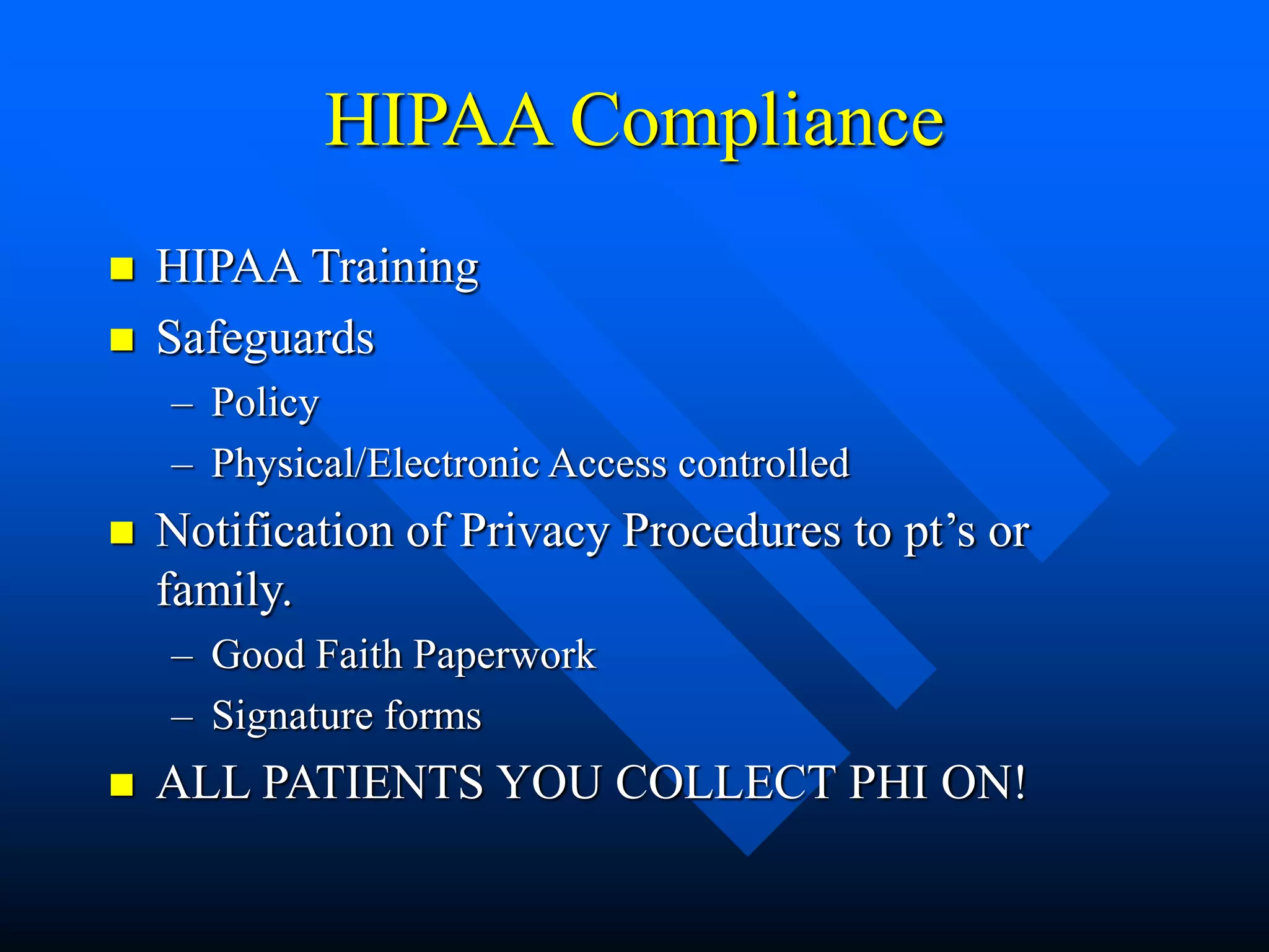 HIPAA Compliance
 HIPAA Training
 Safeguards
– Policy
– Physical/Electronic Access controlled
 Notification of Privacy Procedures to pt’s or
family.
– Good Faith Paperwork
– Signature forms
 ALL PATIENTS YOU COLLECT PHI ON!
 