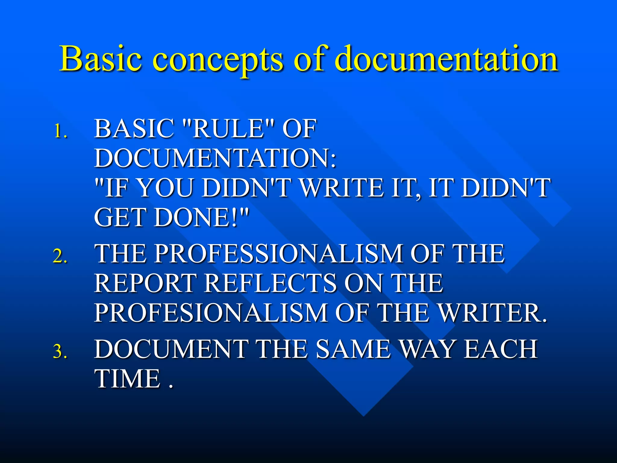 Basic concepts of documentation
1. BASIC "RULE" OF
DOCUMENTATION:
"IF YOU DIDN'T WRITE IT, IT DIDN'T
GET DONE!"
2. THE PROFESSIONALISM OF THE
REPORT REFLECTS ON THE
PROFESIONALISM OF THE WRITER.
3. DOCUMENT THE SAME WAY EACH
TIME .
 