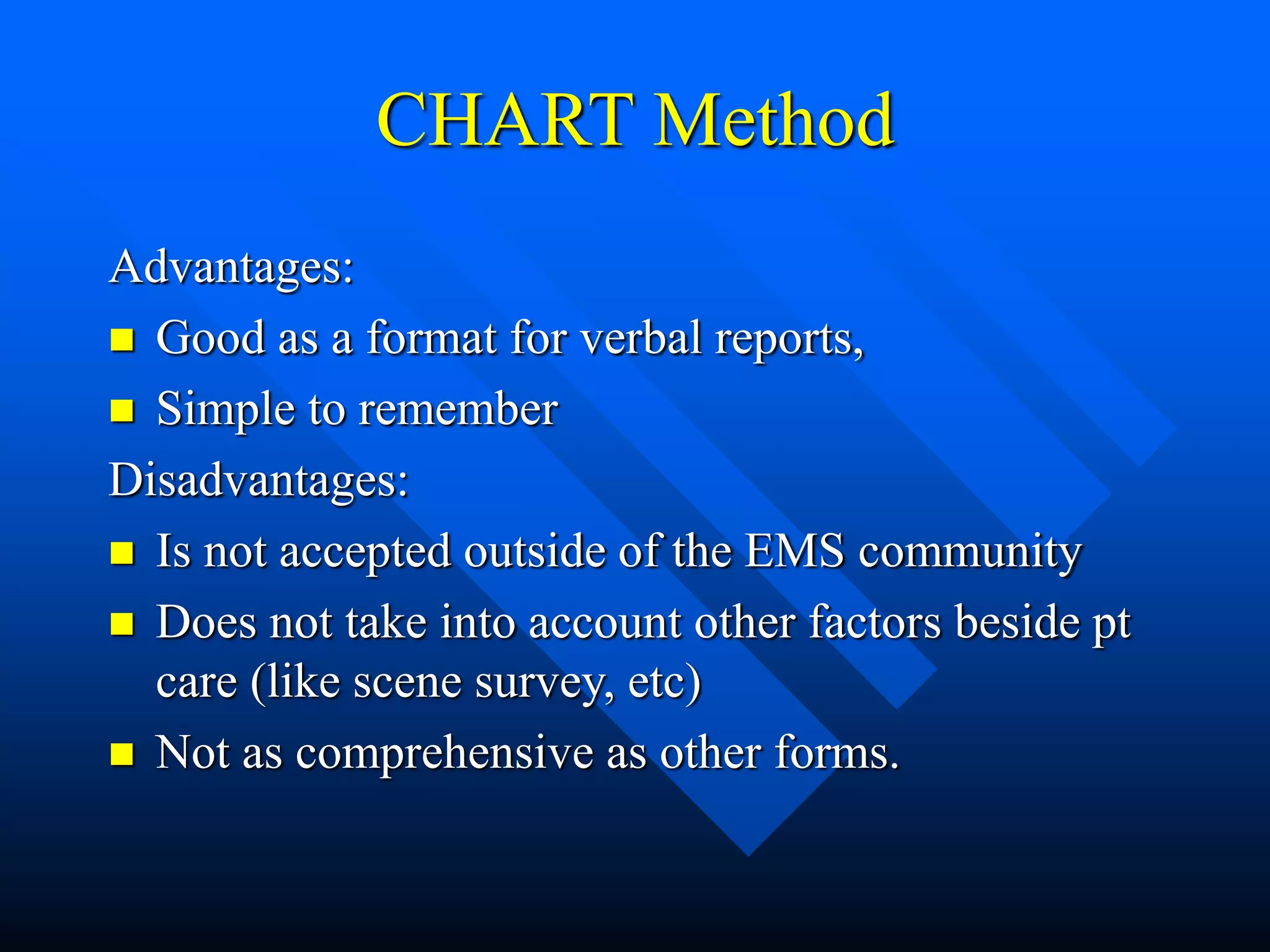 CHART Method
Advantages:
 Good as a format for verbal reports,
 Simple to remember
Disadvantages:
 Is not accepted outside of the EMS community
 Does not take into account other factors beside pt
care (like scene survey, etc)
 Not as comprehensive as other forms.
 