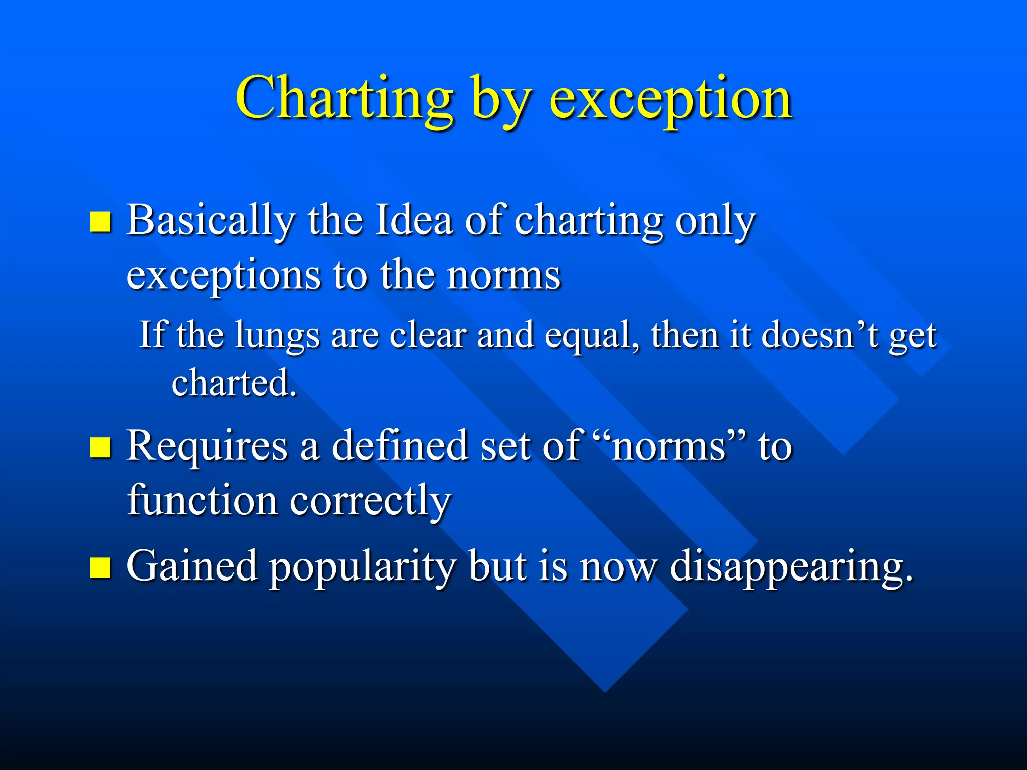 Charting by exception
 Basically the Idea of charting only
exceptions to the norms
If the lungs are clear and equal, then it doesn’t get
charted.
 Requires a defined set of “norms” to
function correctly
 Gained popularity but is now disappearing.
 