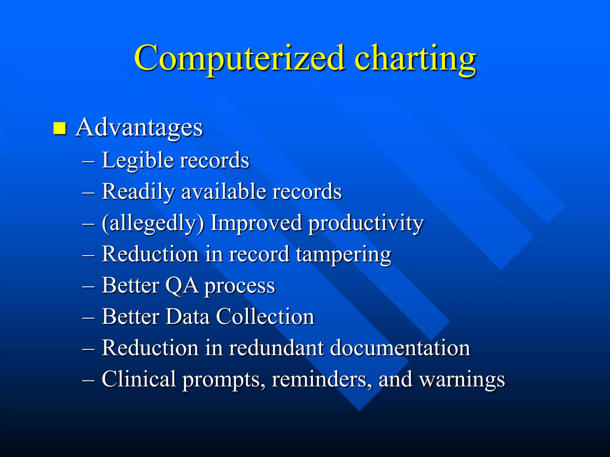Computerized charting
 Advantages
– Legible records
– Readily available records
– (allegedly) Improved productivity
– Reduction in record tampering
– Better QA process
– Better Data Collection
– Reduction in redundant documentation
– Clinical prompts, reminders, and warnings
 