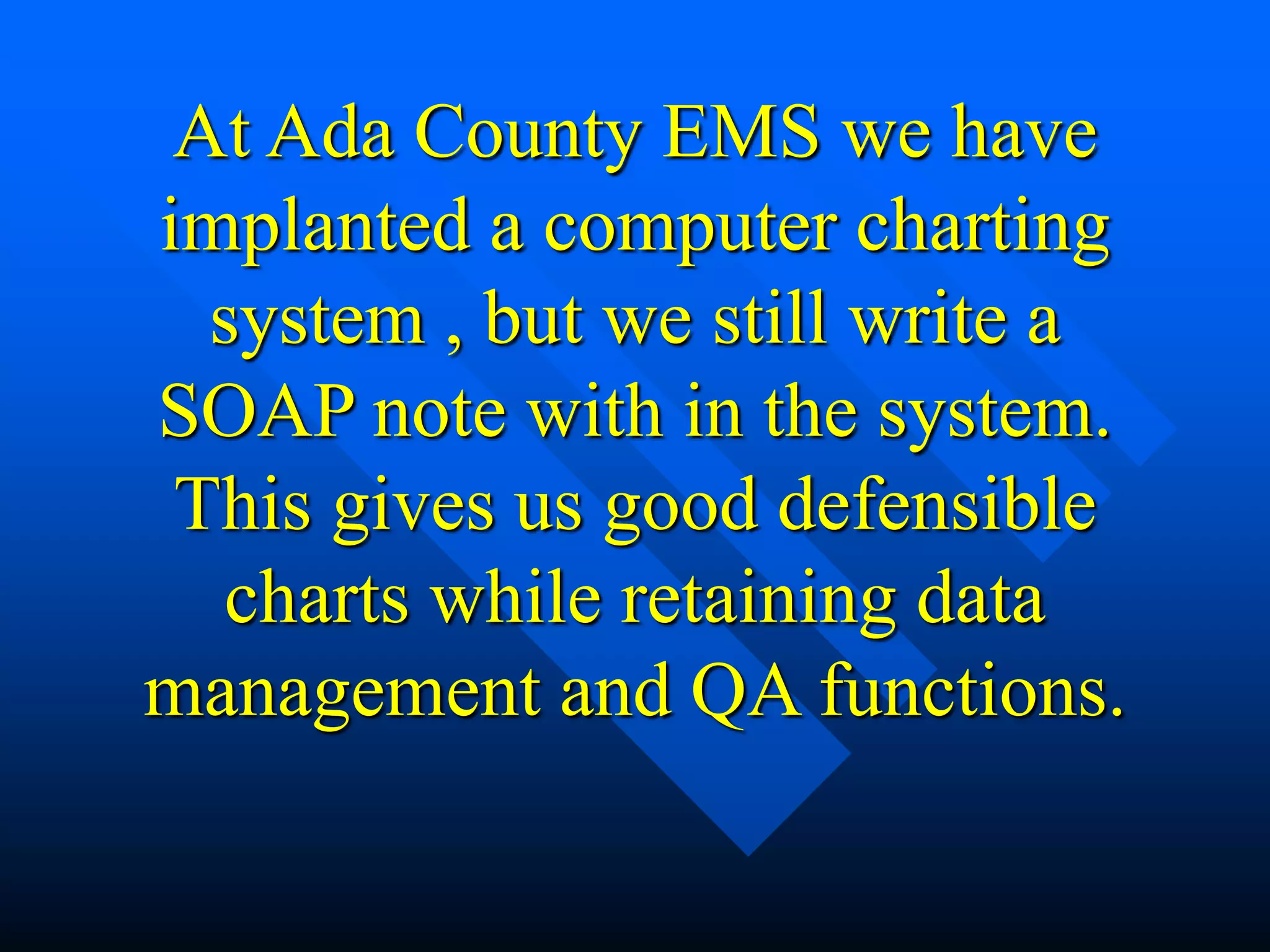 At Ada County EMS we have
implanted a computer charting
system , but we still write a
SOAP note with in the system.
This gives us good defensible
charts while retaining data
management and QA functions.
 
