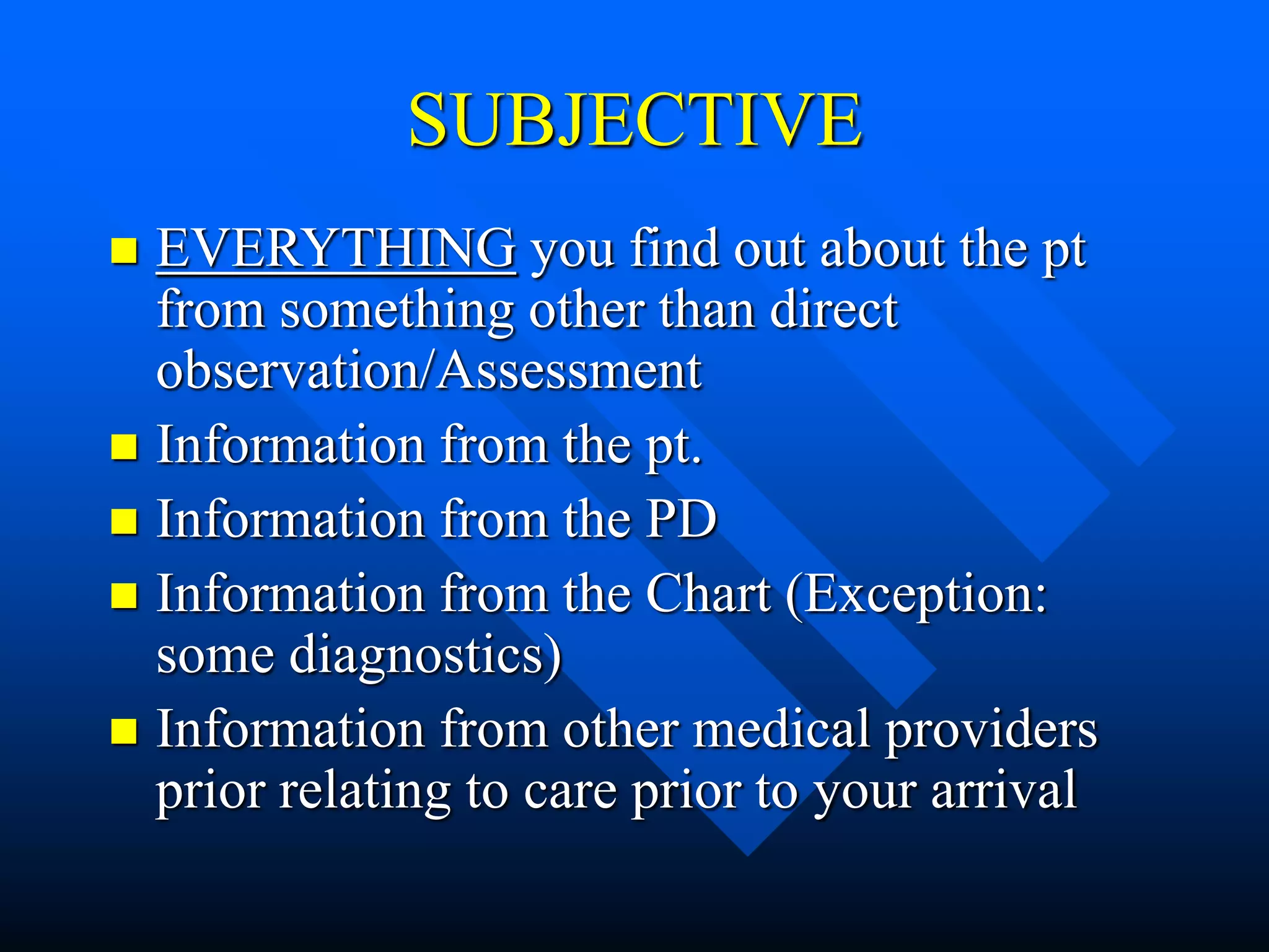 SUBJECTIVE
 EVERYTHING you find out about the pt
from something other than direct
observation/Assessment
 Information from the pt.
 Information from the PD
 Information from the Chart (Exception:
some diagnostics)
 Information from other medical providers
prior relating to care prior to your arrival
 