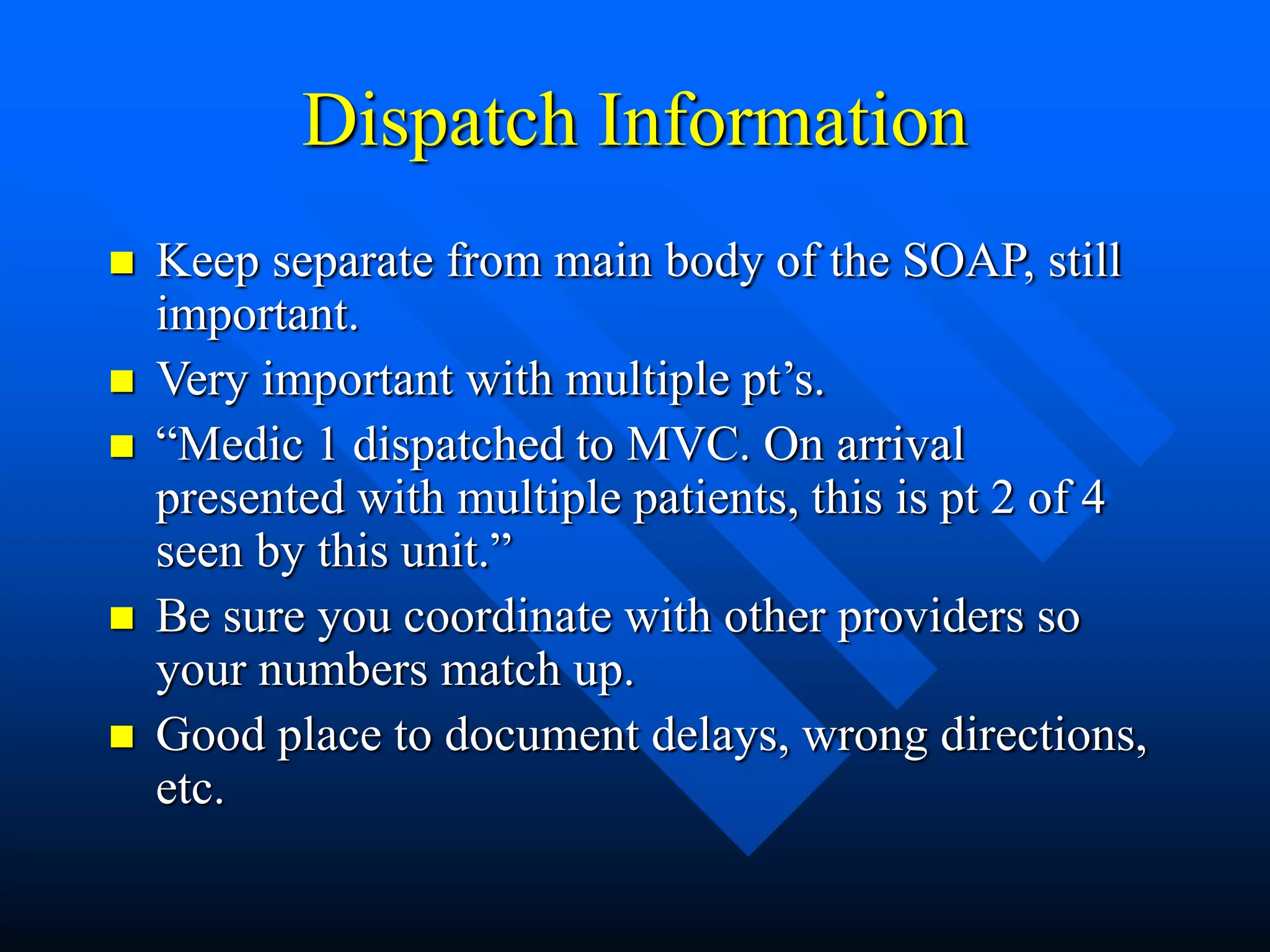 Dispatch Information
 Keep separate from main body of the SOAP, still
important.
 Very important with multiple pt’s.
 “Medic 1 dispatched to MVC. On arrival
presented with multiple patients, this is pt 2 of 4
seen by this unit.”
 Be sure you coordinate with other providers so
your numbers match up.
 Good place to document delays, wrong directions,
etc.
 