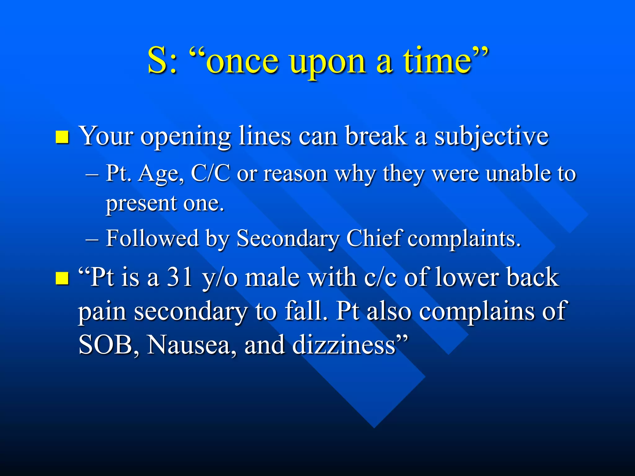 S: “once upon a time”
 Your opening lines can break a subjective
– Pt. Age, C/C or reason why they were unable to
present one.
– Followed by Secondary Chief complaints.
 “Pt is a 31 y/o male with c/c of lower back
pain secondary to fall. Pt also complains of
SOB, Nausea, and dizziness”
 