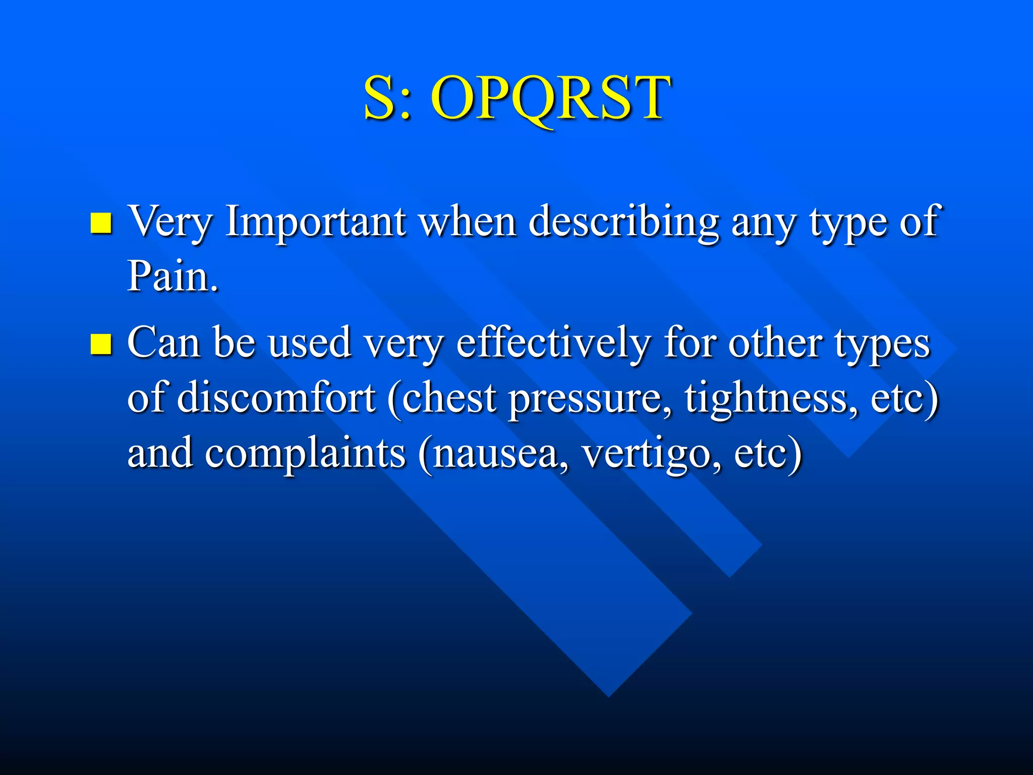 S: OPQRST
 Very Important when describing any type of
Pain.
 Can be used very effectively for other types
of discomfort (chest pressure, tightness, etc)
and complaints (nausea, vertigo, etc)
 