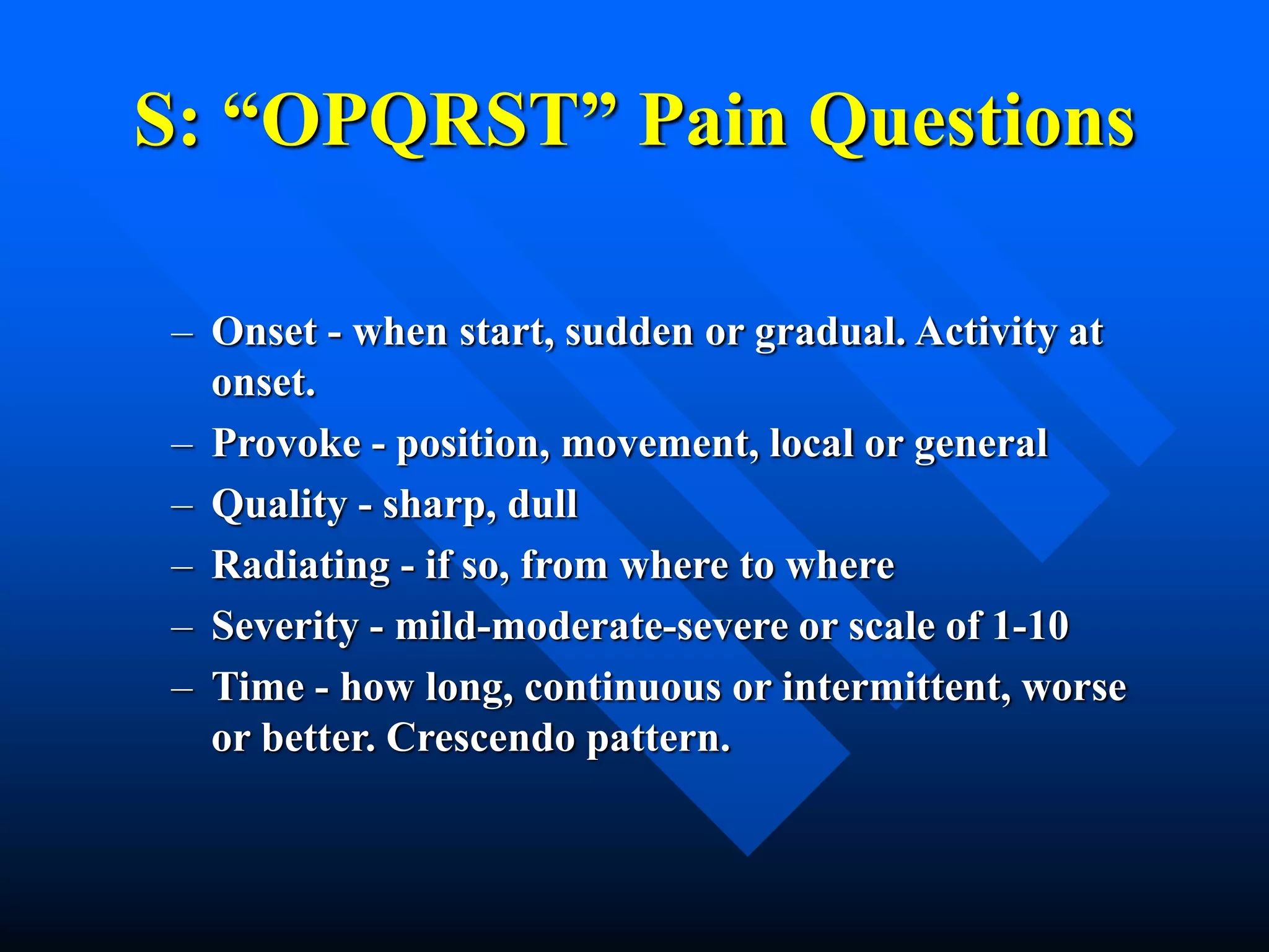 S: “OPQRST” Pain Questions
– Onset - when start, sudden or gradual. Activity at
onset.
– Provoke - position, movement, local or general
– Quality - sharp, dull
– Radiating - if so, from where to where
– Severity - mild-moderate-severe or scale of 1-10
– Time - how long, continuous or intermittent, worse
or better. Crescendo pattern.
 