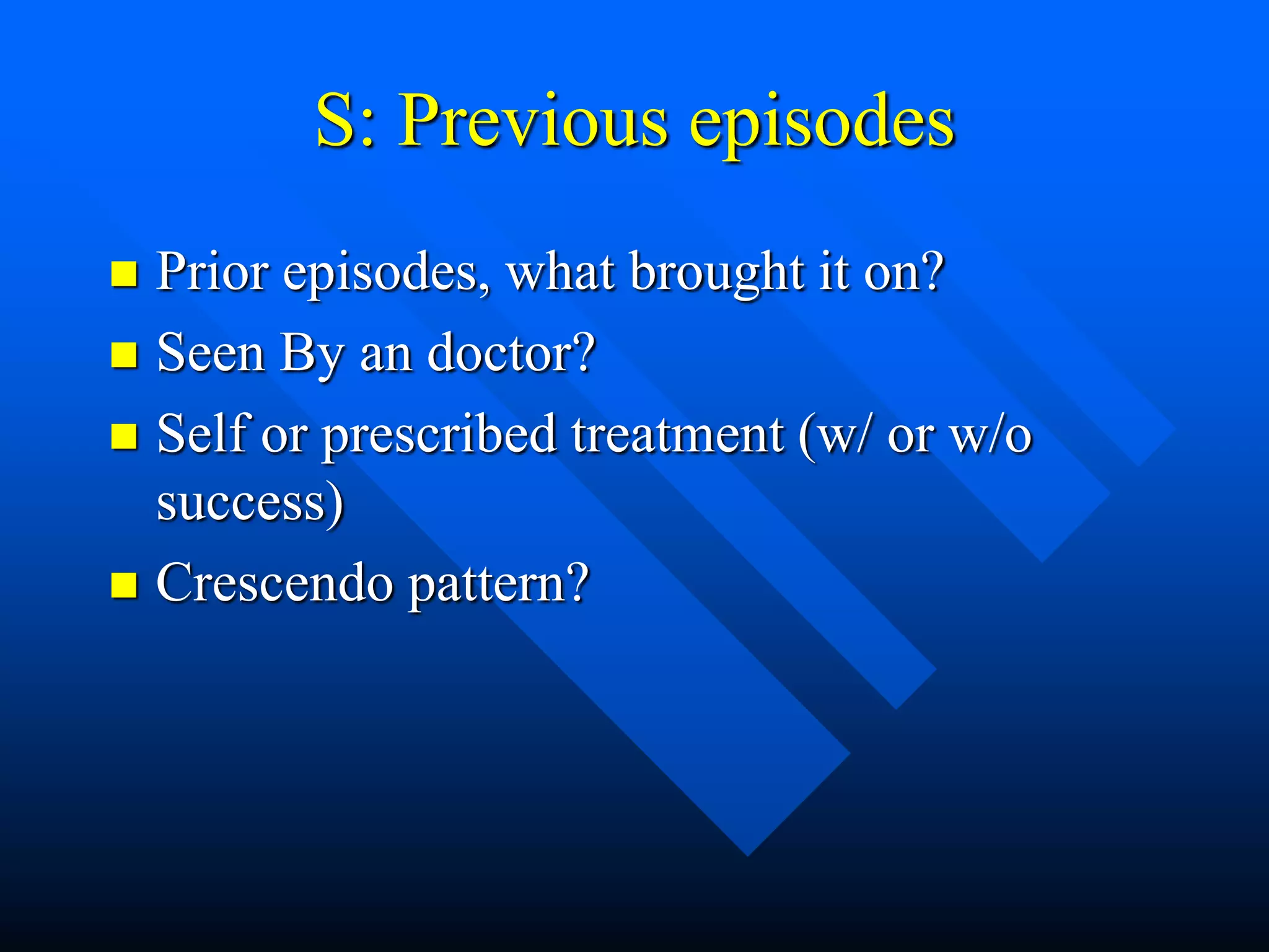 S: Previous episodes
 Prior episodes, what brought it on?
 Seen By an doctor?
 Self or prescribed treatment (w/ or w/o
success)
 Crescendo pattern?
 