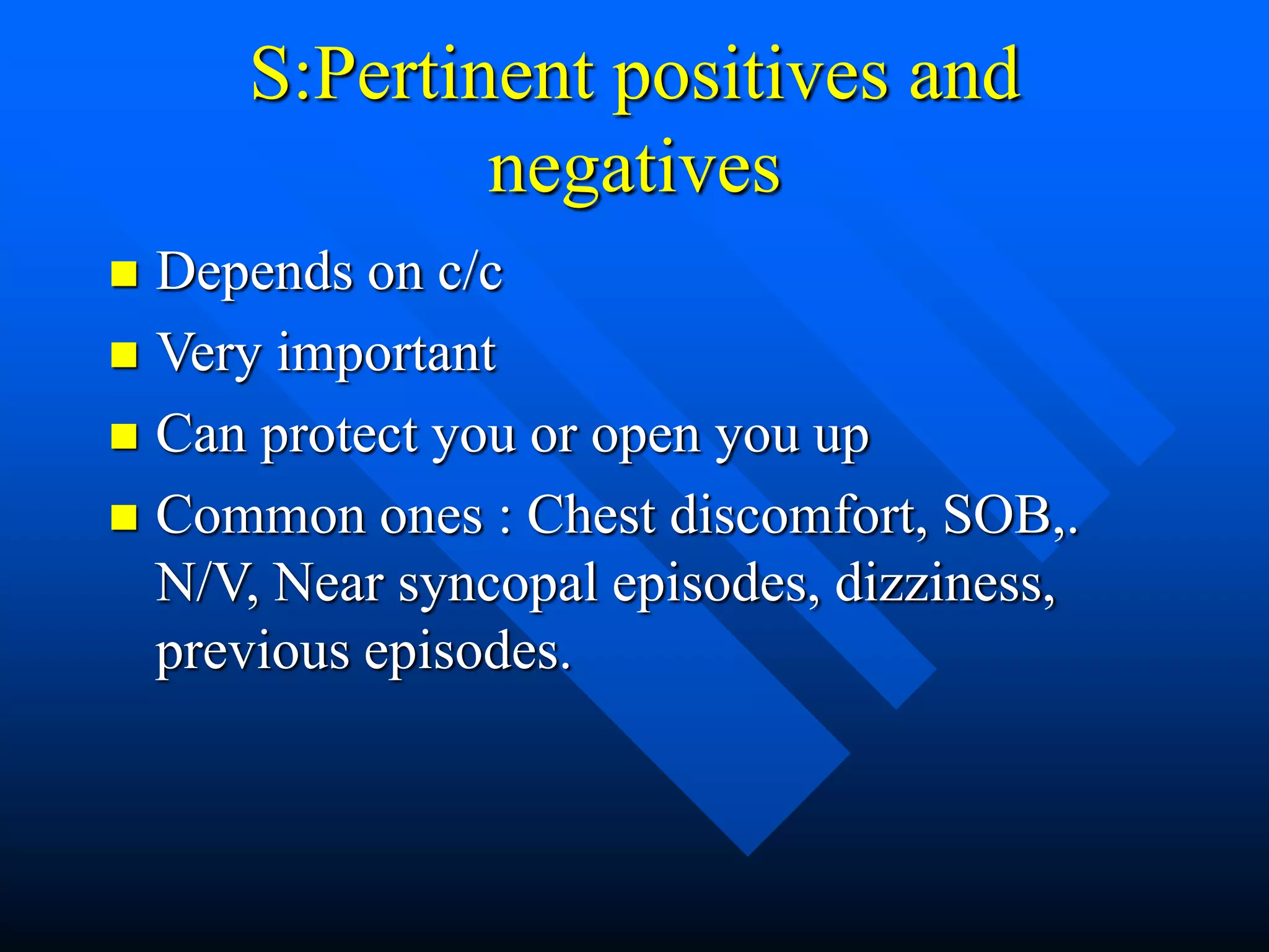 S:Pertinent positives and
negatives
 Depends on c/c
 Very important
 Can protect you or open you up
 Common ones : Chest discomfort, SOB,.
N/V, Near syncopal episodes, dizziness,
previous episodes.
 