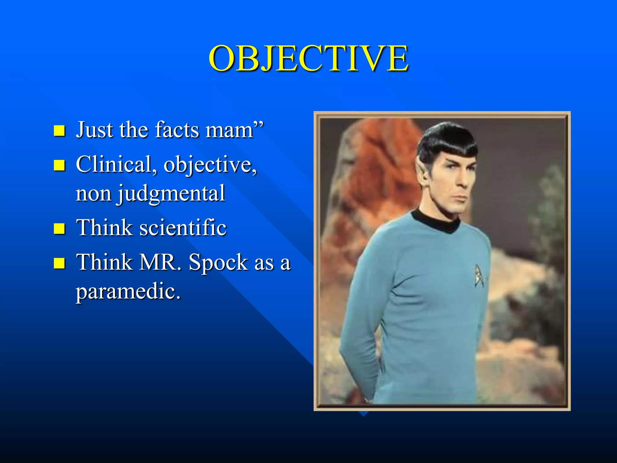 OBJECTIVE
 Just the facts mam”
 Clinical, objective,
non judgmental
 Think scientific
 Think MR. Spock as a
paramedic.
 