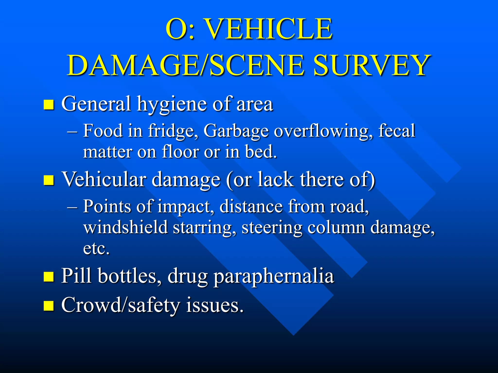 O: VEHICLE
DAMAGE/SCENE SURVEY
 General hygiene of area
– Food in fridge, Garbage overflowing, fecal
matter on floor or in bed.
 Vehicular damage (or lack there of)
– Points of impact, distance from road,
windshield starring, steering column damage,
etc.
 Pill bottles, drug paraphernalia
 Crowd/safety issues.
 