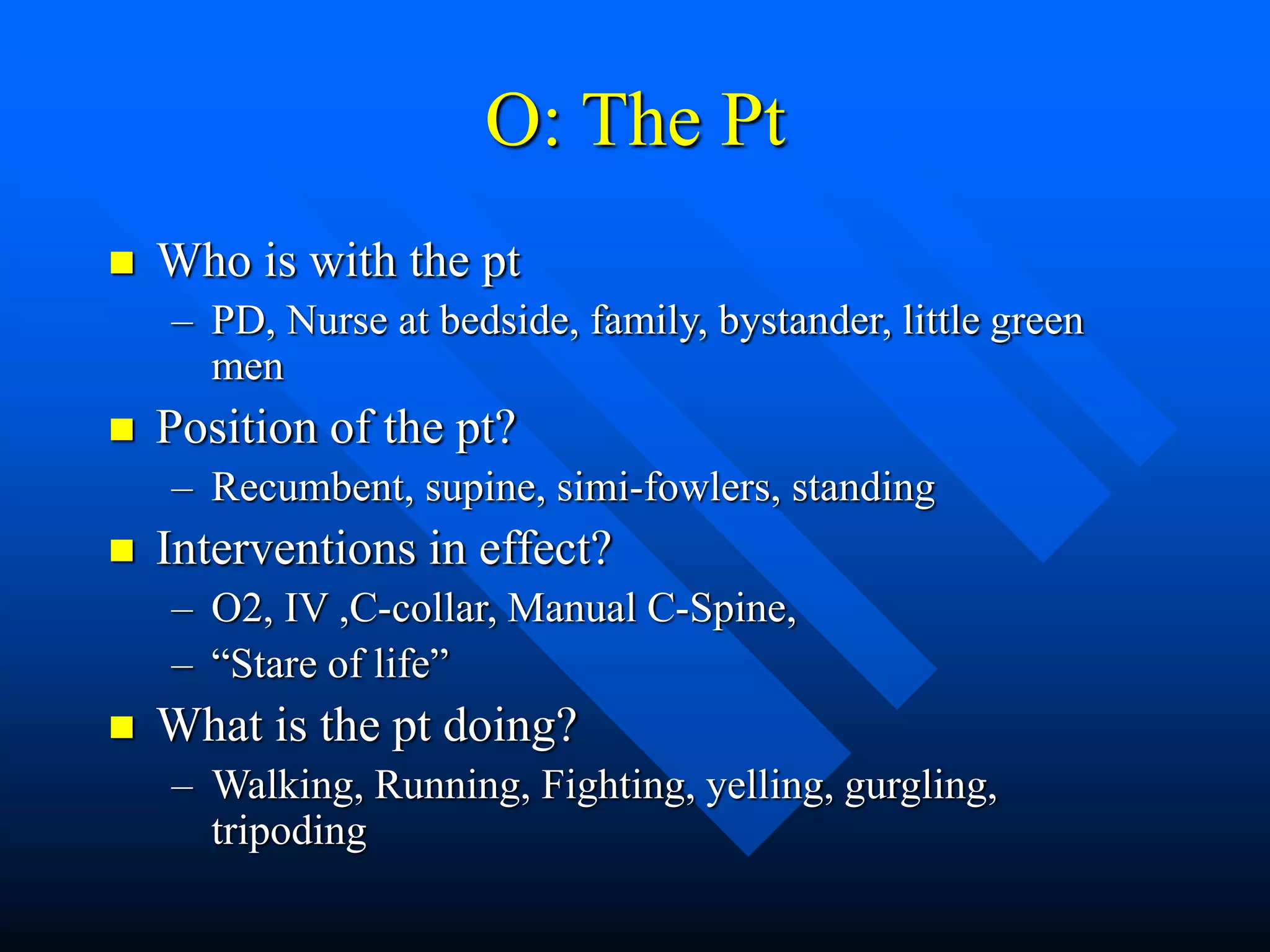 O: The Pt
 Who is with the pt
– PD, Nurse at bedside, family, bystander, little green
men
 Position of the pt?
– Recumbent, supine, simi-fowlers, standing
 Interventions in effect?
– O2, IV ,C-collar, Manual C-Spine,
– “Stare of life”
 What is the pt doing?
– Walking, Running, Fighting, yelling, gurgling,
tripoding
 