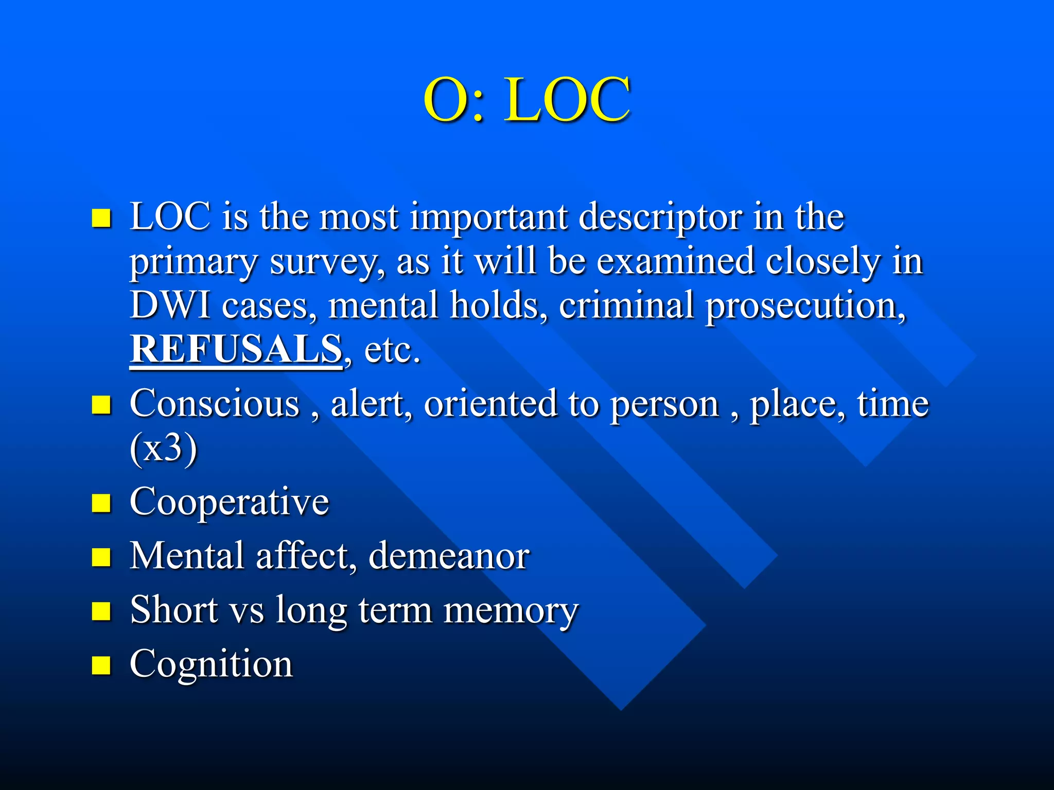 O: LOC
 LOC is the most important descriptor in the
primary survey, as it will be examined closely in
DWI cases, mental holds, criminal prosecution,
REFUSALS, etc.
 Conscious , alert, oriented to person , place, time
(x3)
 Cooperative
 Mental affect, demeanor
 Short vs long term memory
 Cognition
 