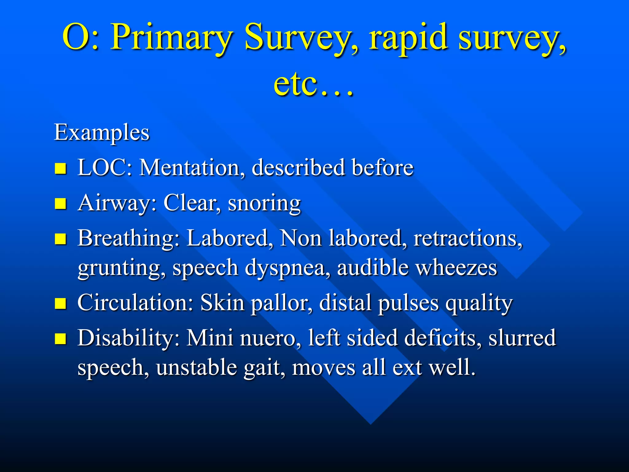 O: Primary Survey, rapid survey,
etc…
Examples
 LOC: Mentation, described before
 Airway: Clear, snoring
 Breathing: Labored, Non labored, retractions,
grunting, speech dyspnea, audible wheezes
 Circulation: Skin pallor, distal pulses quality
 Disability: Mini nuero, left sided deficits, slurred
speech, unstable gait, moves all ext well.
 