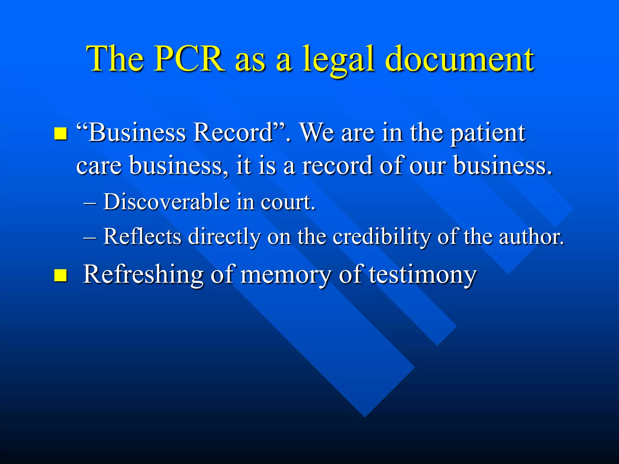 The PCR as a legal document
 “Business Record”. We are in the patient
care business, it is a record of our business.
– Discoverable in court.
– Reflects directly on the credibility of the author.
 Refreshing of memory of testimony
 