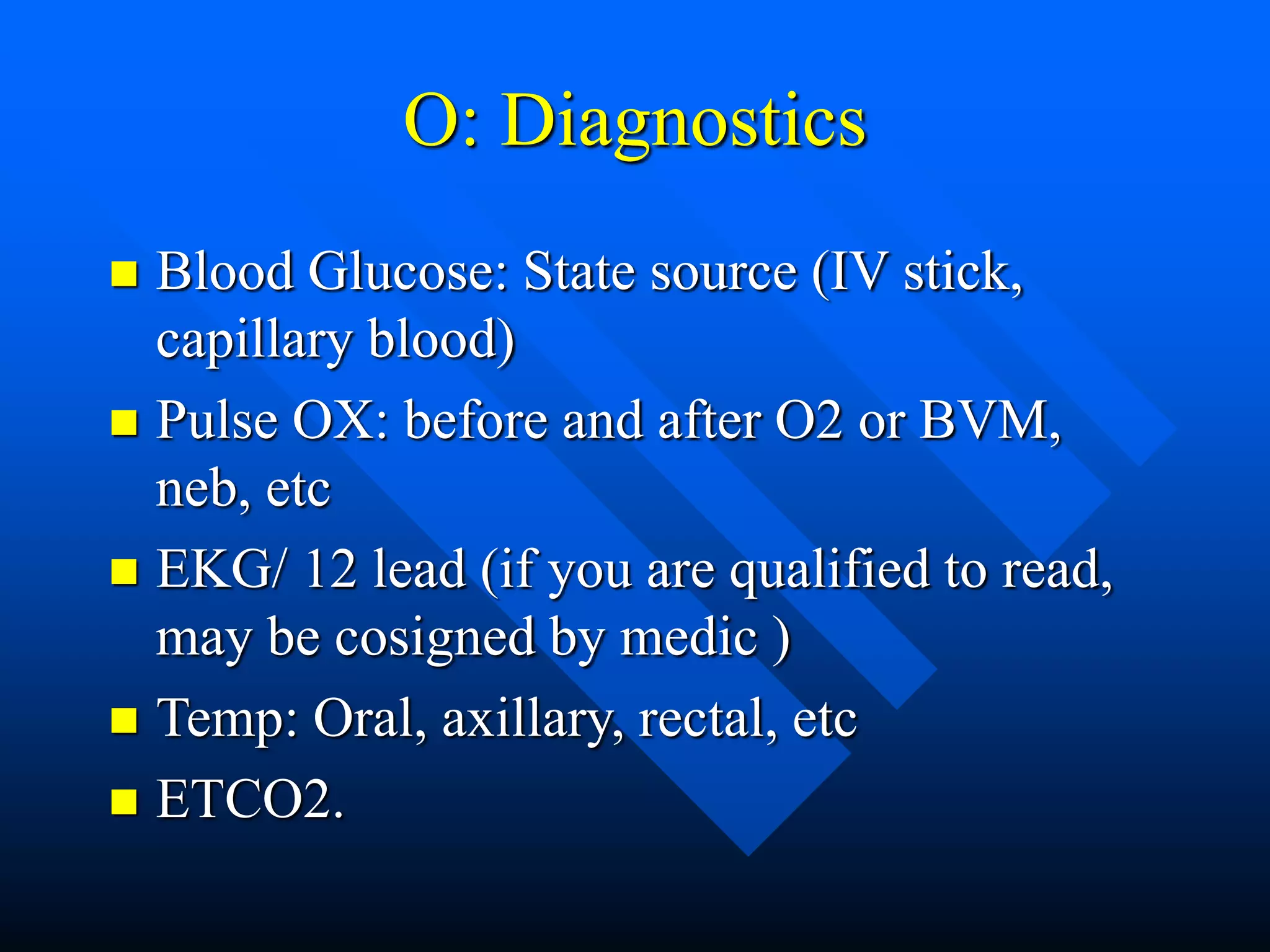 O: Diagnostics
 Blood Glucose: State source (IV stick,
capillary blood)
 Pulse OX: before and after O2 or BVM,
neb, etc
 EKG/ 12 lead (if you are qualified to read,
may be cosigned by medic )
 Temp: Oral, axillary, rectal, etc
 ETCO2.
 