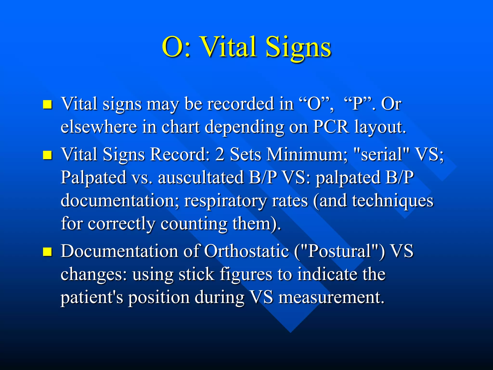 O: Vital Signs
 Vital signs may be recorded in “O”, “P”. Or
elsewhere in chart depending on PCR layout.
 Vital Signs Record: 2 Sets Minimum; "serial" VS;
Palpated vs. auscultated B/P VS: palpated B/P
documentation; respiratory rates (and techniques
for correctly counting them).
 Documentation of Orthostatic ("Postural") VS
changes: using stick figures to indicate the
patient's position during VS measurement.
 