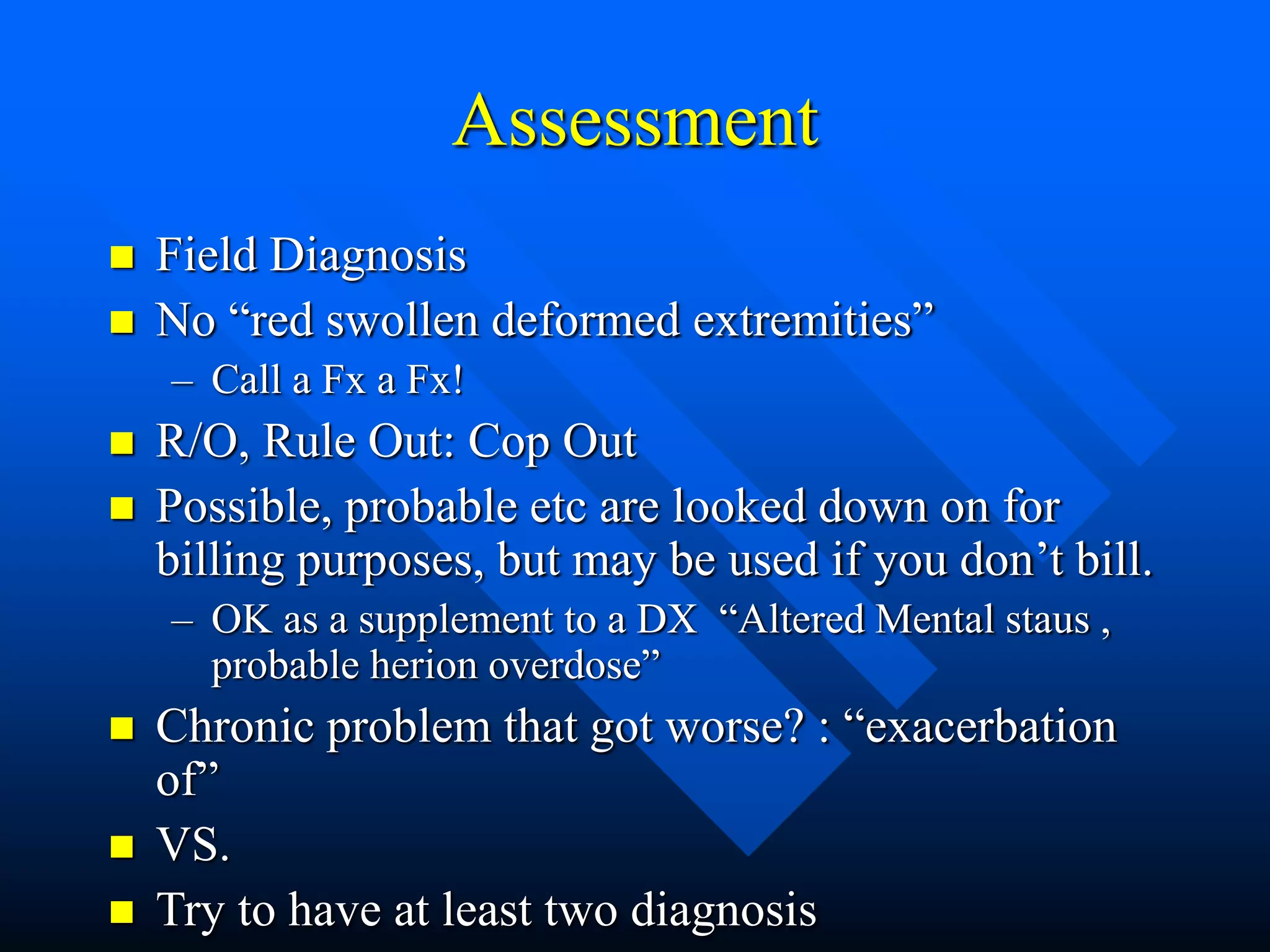 Assessment
 Field Diagnosis
 No “red swollen deformed extremities”
– Call a Fx a Fx!
 R/O, Rule Out: Cop Out
 Possible, probable etc are looked down on for
billing purposes, but may be used if you don’t bill.
– OK as a supplement to a DX “Altered Mental staus ,
probable herion overdose”
 Chronic problem that got worse? : “exacerbation
of”
 VS.
 Try to have at least two diagnosis
 