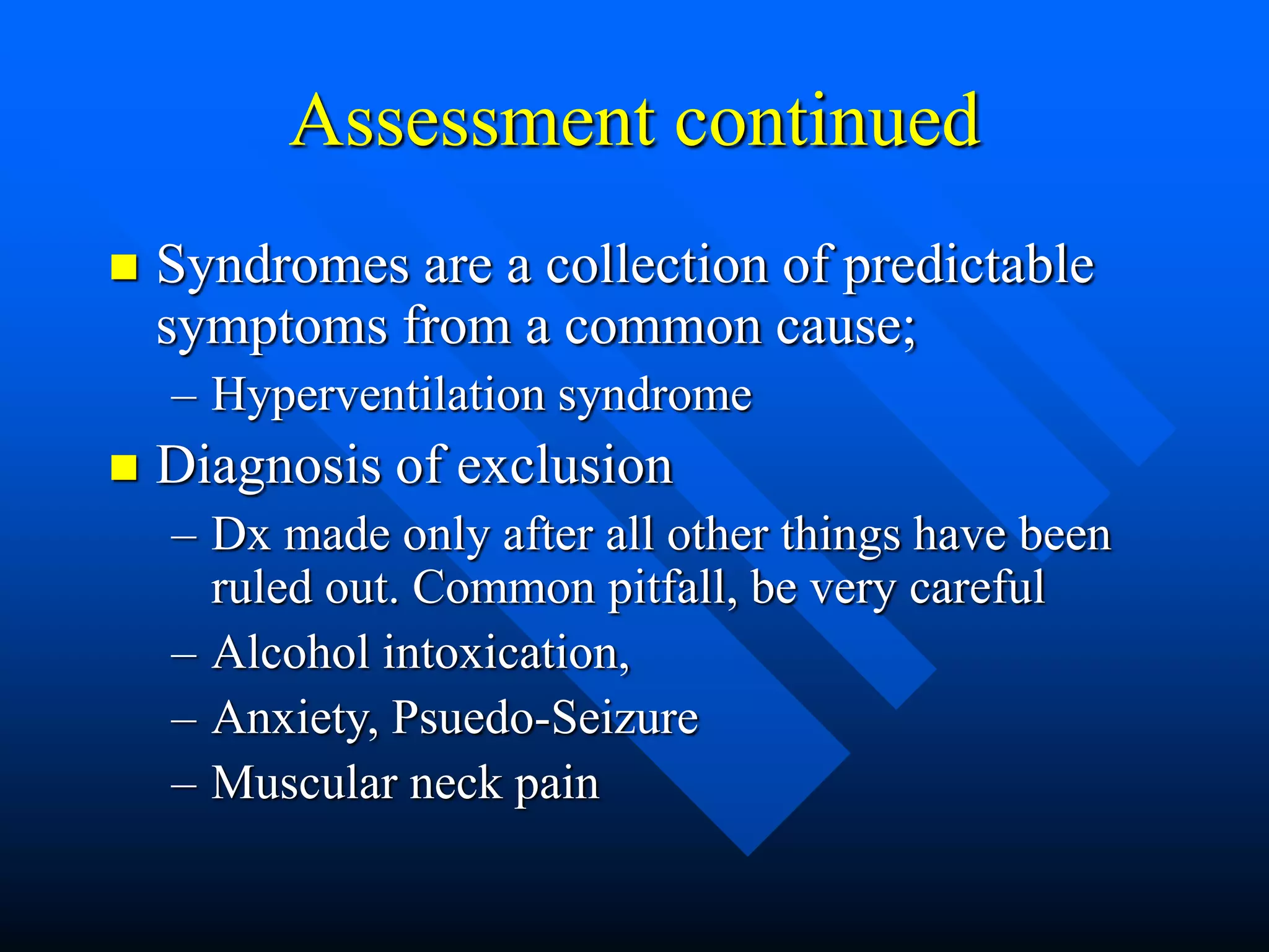 Assessment continued
 Syndromes are a collection of predictable
symptoms from a common cause;
– Hyperventilation syndrome
 Diagnosis of exclusion
– Dx made only after all other things have been
ruled out. Common pitfall, be very careful
– Alcohol intoxication,
– Anxiety, Psuedo-Seizure
– Muscular neck pain
 