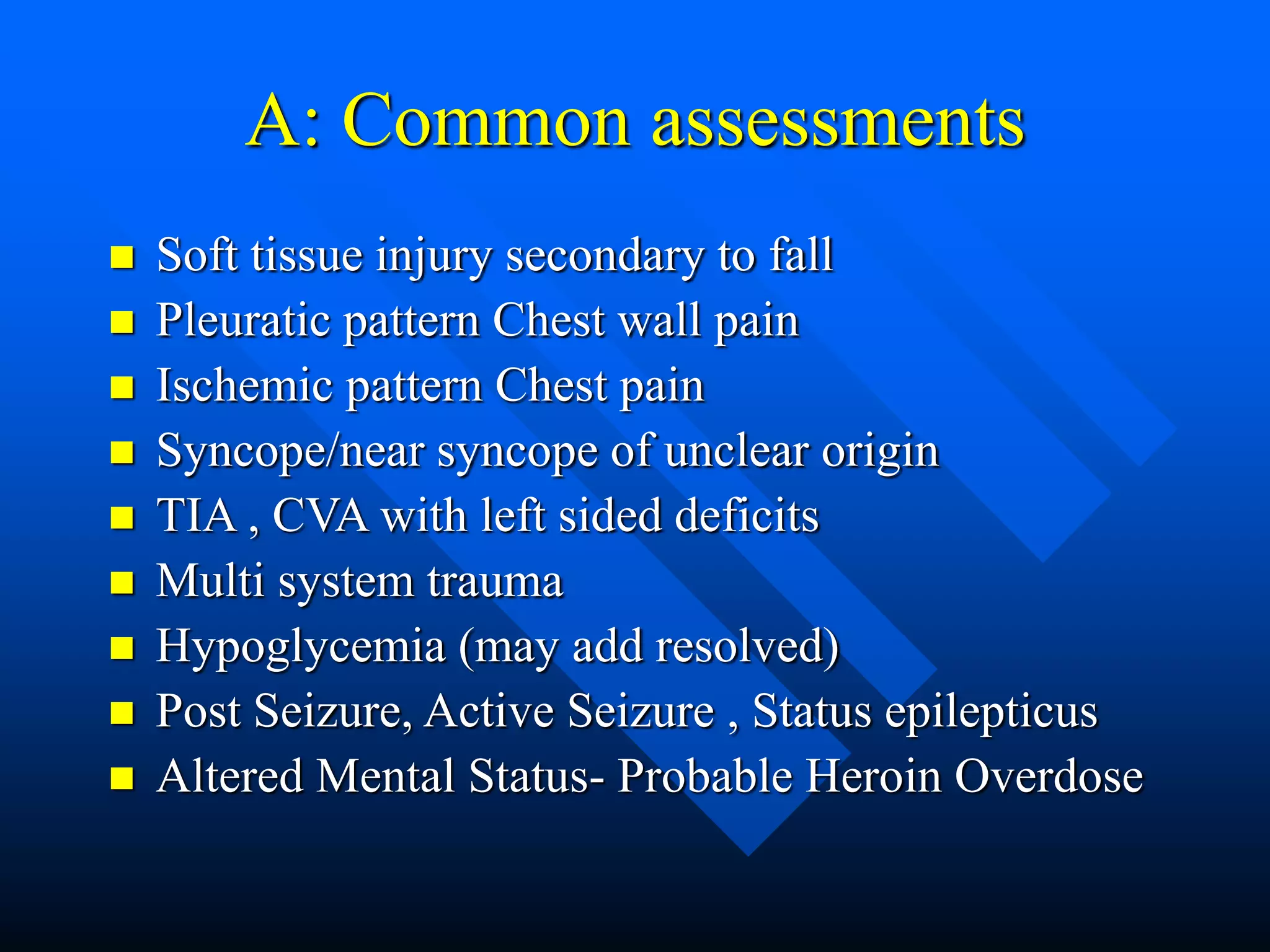 A: Common assessments
 Soft tissue injury secondary to fall
 Pleuratic pattern Chest wall pain
 Ischemic pattern Chest pain
 Syncope/near syncope of unclear origin
 TIA , CVA with left sided deficits
 Multi system trauma
 Hypoglycemia (may add resolved)
 Post Seizure, Active Seizure , Status epilepticus
 Altered Mental Status- Probable Heroin Overdose
 