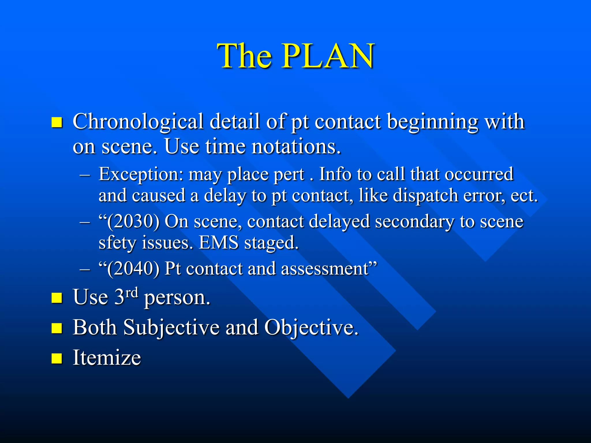 The PLAN
 Chronological detail of pt contact beginning with
on scene. Use time notations.
– Exception: may place pert . Info to call that occurred
and caused a delay to pt contact, like dispatch error, ect.
– “(2030) On scene, contact delayed secondary to scene
sfety issues. EMS staged.
– “(2040) Pt contact and assessment”
 Use 3rd person.
 Both Subjective and Objective.
 Itemize
 