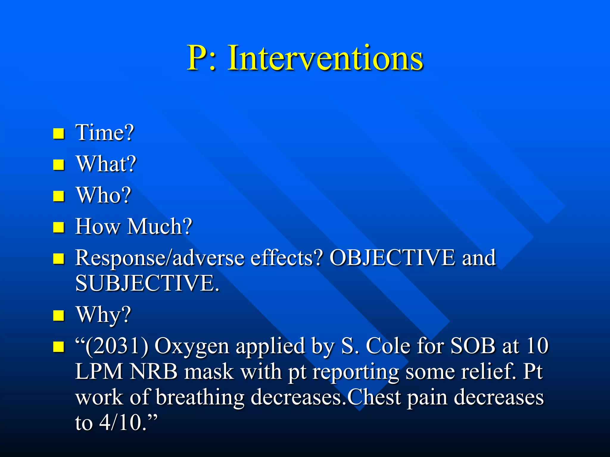 P: Interventions
 Time?
 What?
 Who?
 How Much?
 Response/adverse effects? OBJECTIVE and
SUBJECTIVE.
 Why?
 “(2031) Oxygen applied by S. Cole for SOB at 10
LPM NRB mask with pt reporting some relief. Pt
work of breathing decreases.Chest pain decreases
to 4/10.”
 