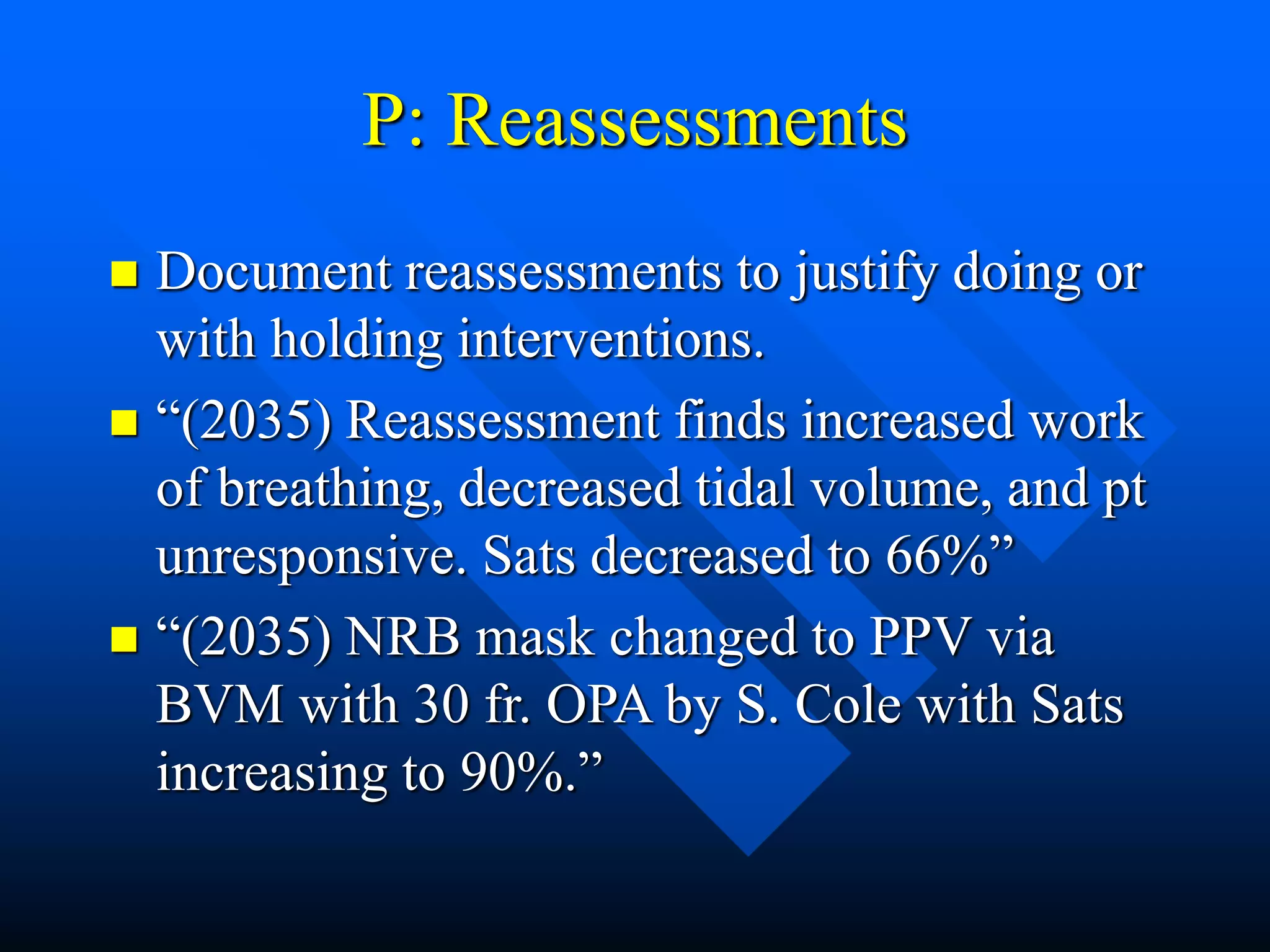 P: Reassessments
 Document reassessments to justify doing or
with holding interventions.
 “(2035) Reassessment finds increased work
of breathing, decreased tidal volume, and pt
unresponsive. Sats decreased to 66%”
 “(2035) NRB mask changed to PPV via
BVM with 30 fr. OPA by S. Cole with Sats
increasing to 90%.”
 