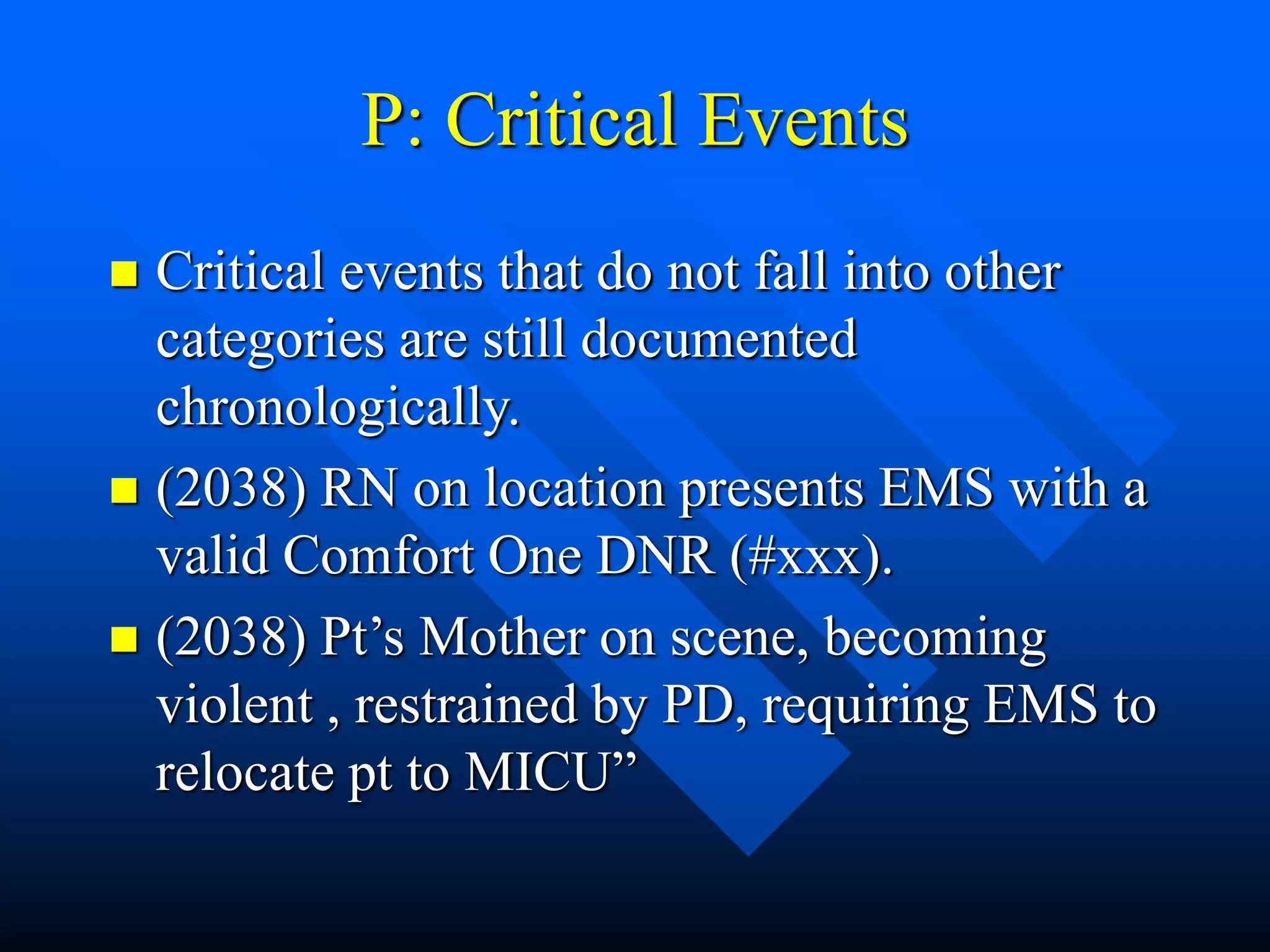 P: Critical Events
 Critical events that do not fall into other
categories are still documented
chronologically.
 (2038) RN on location presents EMS with a
valid Comfort One DNR (#xxx).
 (2038) Pt’s Mother on scene, becoming
violent , restrained by PD, requiring EMS to
relocate pt to MICU”
 