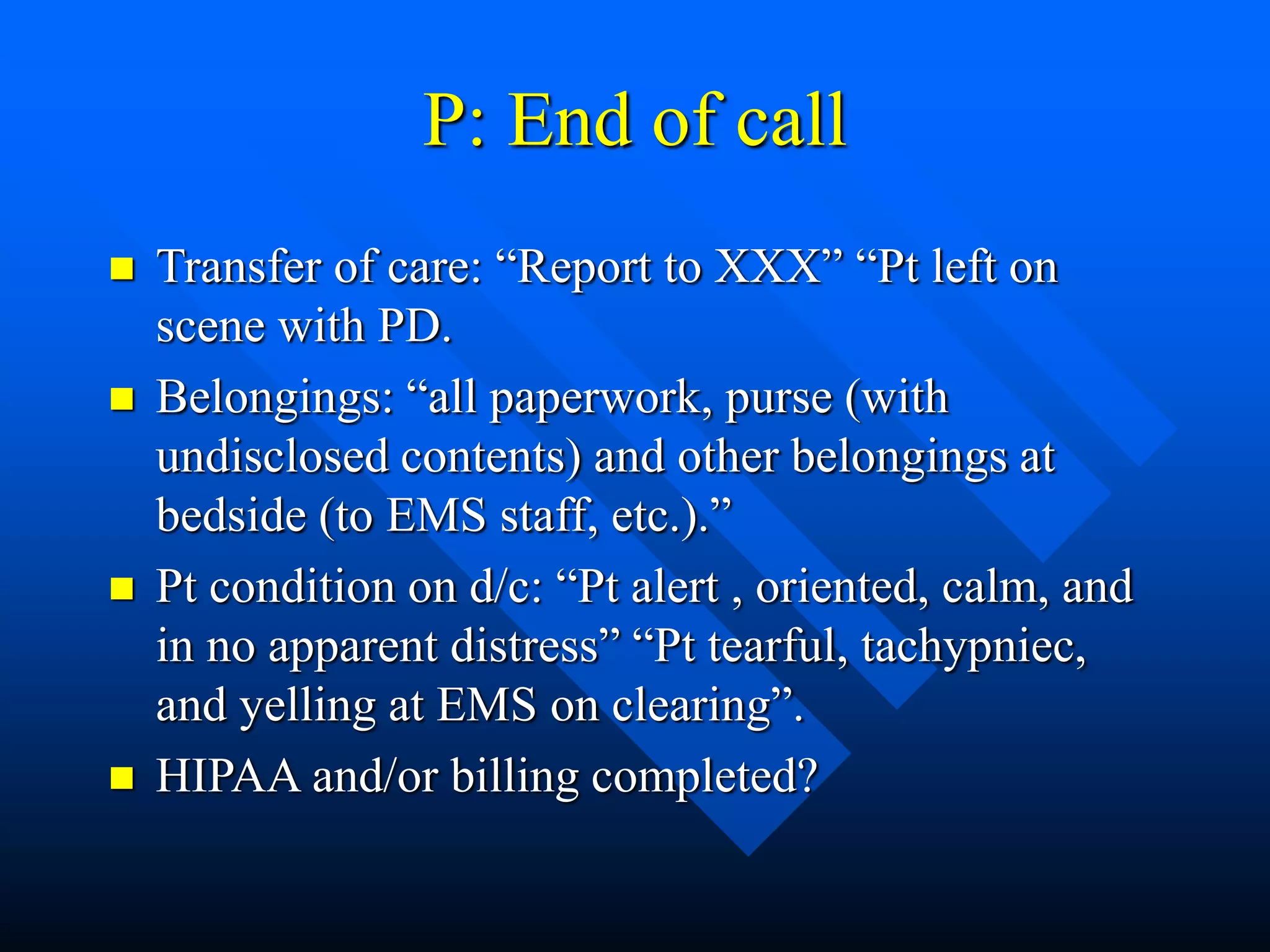 P: End of call
 Transfer of care: “Report to XXX” “Pt left on
scene with PD.
 Belongings: “all paperwork, purse (with
undisclosed contents) and other belongings at
bedside (to EMS staff, etc.).”
 Pt condition on d/c: “Pt alert , oriented, calm, and
in no apparent distress” “Pt tearful, tachypniec,
and yelling at EMS on clearing”.
 HIPAA and/or billing completed?
 