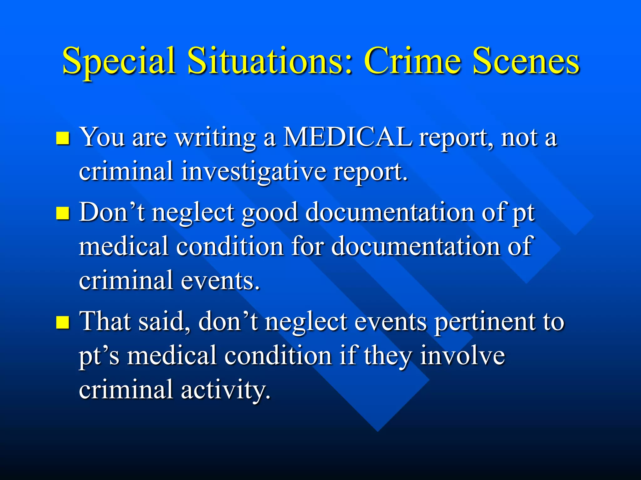 Special Situations: Crime Scenes
 You are writing a MEDICAL report, not a
criminal investigative report.
 Don’t neglect good documentation of pt
medical condition for documentation of
criminal events.
 That said, don’t neglect events pertinent to
pt’s medical condition if they involve
criminal activity.
 