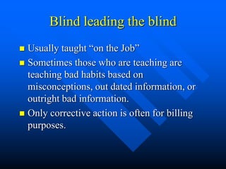 Blind leading the blind
 Usually taught “on the Job”
 Sometimes those who are teaching are
teaching bad habits based on
misconceptions, out dated information, or
outright bad information.
 Only corrective action is often for billing
purposes.
 