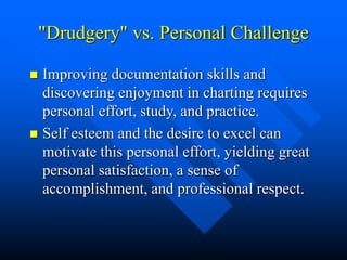 "Drudgery" vs. Personal Challenge
 Improving documentation skills and
discovering enjoyment in charting requires
personal effort, study, and practice.
 Self esteem and the desire to excel can
motivate this personal effort, yielding great
personal satisfaction, a sense of
accomplishment, and professional respect.
 