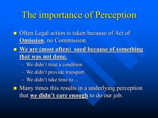 The importance of Perception
 Often Legal action is taken because of Act of
Omission, no Commission.
 We are (most often) sued because of something
that was not done.
– We didn’t treat a condition
– We didn’t provide transport
– We didn’t take time to…
 Many times this results in a underlying perception
that we didn’t care enough to do our job.
 